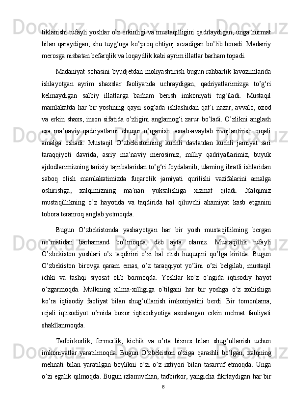 tiklanishi tufayli yoshlar о’z erkinligi va mustaqilligini qadrlaydigan, unga hurmat
bilan qaraydigan, shu tuyg‘uga kо’proq ehtiyoj sezadigan  bо’lib boradi. Madaniy
merosga nisbatan befarqlik va loqaydlik kabi ayrim illatlar barham topadi. 
Madaniyat  sohasini  byudjetdan moliyashtirish bugun rahbarlik lavozimlarida
ishlayotgan   ayrim   shaxslar   faoliyatida   uchraydigan,   qadriyatlarimizga   tо’g‘ri
kelmaydigan   salbiy   illatlarga   barham   berish   imkoniyati   tug‘iladi.   Mustaqil
mamlakatda   har   bir   yoshning   qaysi   sog‘ada   ishlashidan   qat’i   nazar,   avvalo,   ozod
va erkin shaxs, inson sifatida о’zligini anglamog‘i zarur bо’ladi. О’zlikni anglash
esa   ma’naviy   qadriyatlarni   chuqur   о’rganish,   asrab-avaylab   rivojlantirish   orqali
amalga   oshadi.   Mustaqil   О’zbekistonning   kuchli   davlatdan   kuchli   jamiyat   sari
taraqqiyoti   davrida,   asriy   ma’naviy   merosimiz,   milliy   qadriyatlarimiz,   buyuk
ajdodlarimizning tarixiy tajribalaridan tо’g‘ri foydalanib, ularning ibratli ishlaridan
saboq   olish   mamlakatimizda   fuqarolik   jamiyati   qurilishi   vazifalarini   amalga
oshirishga,   xalqimizning   ma’nan   yuksalishiga   xizmat   qiladi.   Xalqimiz
mustaqillikning   о’z   hayotida   va   taqdirida   hal   qiluvchi   ahamiyat   kasb   etganini
tobora teranroq anglab yetmoqda. 
Bugun   О’zbekistonda   yashayotgan   har   bir   yosh   mustaqillikning   bergan
ne’matidan   barhamand   bо’lmoqda,   deb   ayta   olamiz.   Mustaqillik   tufayli
О’zbekiston   yoshlari   о’z   taqdirini   о’zi   hal   etish   huquqini   qо’lga   kiritda.   Bugun
О’zbekiston   birovga   qaram   emas,   о’z   taraqqiyot   yо’lini   о’zi   belgilab,   mustaqil
ichki   va   tashqi   siyosat   olib   bormoqda.   Yoshlar   kо’z   о’ngida   iqtisodiy   hayot
о’zgarmoqda.   Mulkning   xilma-xilligiga   о’tilgani   har   bir   yoshga   о’z   xohishiga
kо’ra   iqtisodiy   faoliyat   bilan   shug‘ullanish   imkoniyatini   berdi.   Bir   tomonlama,
rejali   iqtisodiyot   о’rnida   bozor   iqtisodiyotiga   asoslangan   erkin   mehnat   faoliyati
shakllanmoqda. 
Tadbirkorlik,   fermerlik,   kichik   va   о’rta   biznes   bilan   shug‘ullanish   uchun
imkoniyatlar   yaratilmoqda.   Bugun   О’zbekiston   о’ziga   qarashli   bо’lgan,   xalqning
mehnati   bilan   yaratilgan   boylikni   о’zi   о’z   ixtiyori   bilan   tasarruf   etmoqda.   Unga
о’zi egalik qilmoqda. Bugun izlanuvchan, tadbirkor, yangicha fikrlaydigan har bir
8 