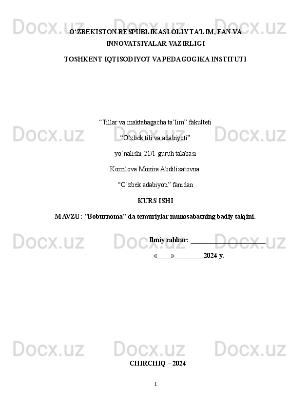 O‘ZBEKISTON RESPUBLIKASI OLIY TA’LIM, FAN VA
INNOVATSIYALAR VAZIRLIGI 
TOSHKENT IQTISODIYOT VA PEDAGOGIKA INSTITUTI
“Tillar va maktabagacha ta’lim” fakulteti
“O‘zbek tili va adabiyoti”
y о ‘nalishi 21/1-guruh talabasi
Komilova Moxira Abdilixatovna. 
“ O`zbek adabiyoti ” fanidan
KURS ISHI
MAVZU :  "Boburnoma" da temuriylar munosabatning badiy talqini.
                                                                Ilmiy rahbar:  ______________________ 
                                                                  «____» ________ 2024-y.                    
                
   CHIRCHIQ – 2024
1 