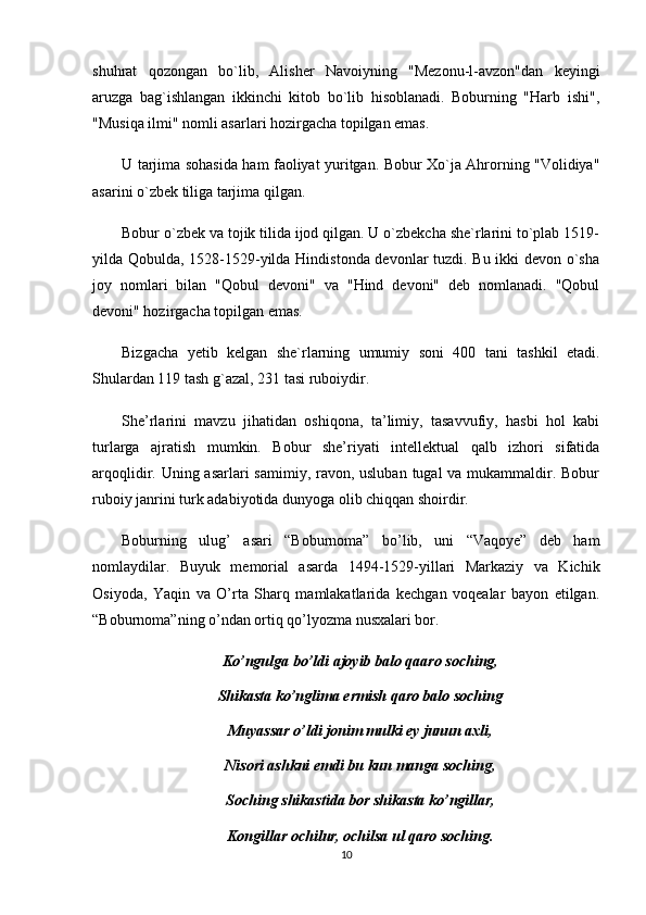 shuhrat   qozongan   bo`lib,   Alisher   Navoiyning   "Mezonu-l-avzon"dan   keyingi
aruzga   bag`ishlangan   ikkinchi   kitob   bo`lib   hisoblanadi.   Boburning   "Harb   ishi",
"Musiqa ilmi" nomli asarlari hozirgacha topilgan emas. 
U tarjima sohasida ham faoliyat yuritgan. Bobur Xo`ja Ahrorning "Volidiya"
asarini o`zbek tiliga tarjima qilgan. 
Bobur o`zbek va tojik tilida ijod qilgan. U o`zbekcha she`rlarini to`plab 1519-
yilda Qobulda, 1528-1529-yilda Hindistonda devonlar tuzdi. Bu ikki devon o`sha
joy   nomlari   bilan   "Qobul   devoni"   va   "Hind   devoni"   deb   nomlanadi.   "Qobul
devoni" hozirgacha topilgan emas. 
Bizgacha   yetib   kelgan   she`rlarning   umumiy   soni   400   tani   tashkil   etadi.
Shulardan 119 tash g`azal, 231 tasi ruboiydir. 
She’rlarini   mavzu   jihatidan   oshiqona,   ta’limiy,   tasavvufiy,   hasbi   hol   kabi
turlarga   ajratish   mumkin.   Bobur   she’riyati   intellektual   qalb   izhori   sifatida
arqoqlidir. Uning asarlari samimiy, ravon, usluban  tugal  va mukammaldir. Bobur
ruboiy janrini turk adabiyotida dunyoga olib chiqqan shoirdir. 
Boburning   ulug’   asari   “Boburnoma”   bo’lib,   uni   “Vaqoye”   deb   ham
nomlaydilar.   Buyuk   memorial   asarda   1494-1529-yillari   Markaziy   va   Kichik
Osiyoda,   Yaqin   va   O’rta   Sharq   mamlakatlarida   kechgan   voqealar   bayon   etilgan.
“Boburnoma”ning o’ndan ortiq qo’lyozma nusxalari bor. 
Ko’ngulga bo’ldi ajoyib balo qaaro soching,
Shikasta ko’nglima ermish qaro balo soching
Muyassar o’ldi jonim mulki ey junun axli,
Nisori ashkni emdi bu kun manga soching,
Soching shikastida bor shikasta ko’ngillar,
Kongillar ochilur, ochilsa ul qaro soching.
10 