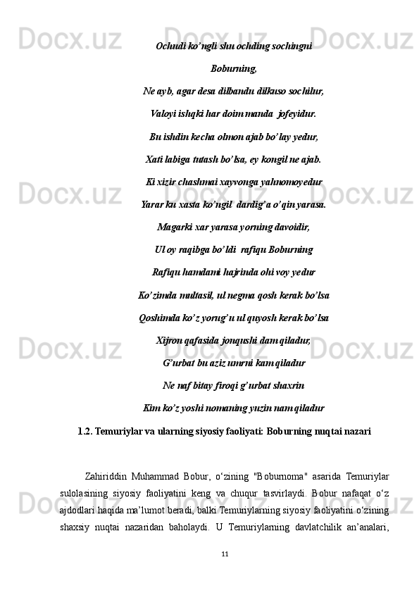 Ochudi ko’ngli shu ochding sochingni
Boburning,
Ne ayb, agar desa dilbandu dilkuso sochilur,
Valoyi ishqki har doim manda  jofeyidur.
Bu ishdin kecha olmon ajab bo’lay yedur,
Xati labiga tutash bo’lsa, ey kongil ne ajab.
Ki xizir chashmai xayvonga yahnomoyedur
Yarar ku xasta ko’ngil  dardig’a o’qin yarasa.
Magarki xar yarasa yorning davoidir,
Ul oy raqibga bo’ldi  rafiqu Boburning
Rafiqu hamdami hajrinda ohi voy yedur
Ko’zimda multasil, ul negma qosh kerak bo’lsa
Qoshimda ko’z yorug’u ul quyosh kerak bo’lsa
Xijron qafasida jonqushi dam qiladur,
G’urbat bu aziz umrni kam qiladur
Ne naf bitay firoqi g’urbat shaxrin
Kim ko’z yoshi nomaning yuzin nam qiladur
1.2. Temuriylar va ularning siyosiy faoliyati: Boburning nuqtai nazari
Zahiriddin   Muhammad   Bobur,   o‘zining   "Boburnoma"   asarida   Temuriylar
sulolasining   siyosiy   faoliyatini   keng   va   chuqur   tasvirlaydi.   Bobur   nafaqat   o‘z
ajdodlari haqida ma’lumot beradi, balki Temuriylarning siyosiy faoliyatini o‘zining
shaxsiy   nuqtai   nazaridan   baholaydi.   U   Temuriylarning   davlatchilik   an’analari,
11 