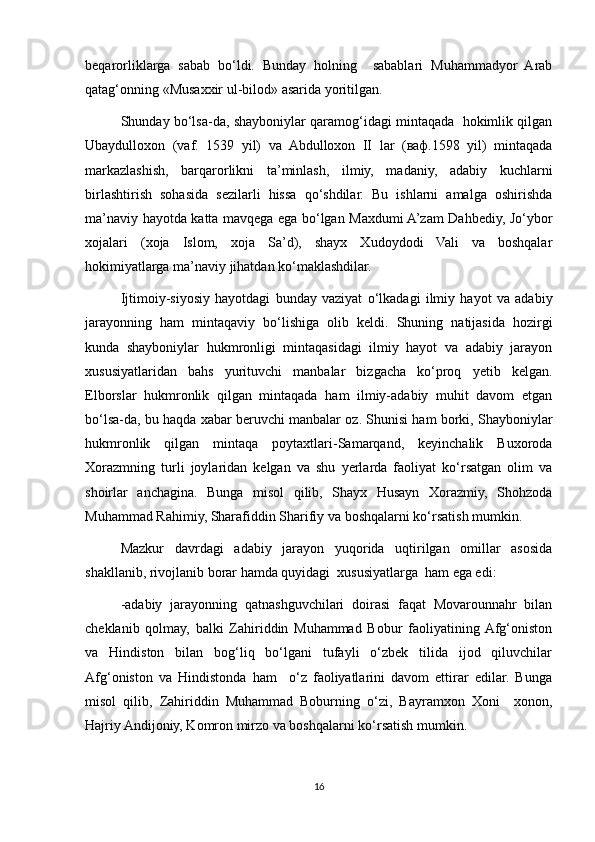 beqarorliklarga   sabab   bo‘ldi.   Bunday   holning     sabablari   Muhammadyor   Arab
qatag‘onning «Musaxxir ul-bilod» asarida yoritilgan.
Shunday bo‘lsa-da, shayboniylar qaramog‘idagi mintaqada   hokimlik qilgan
Ubaydulloxon   (vaf.   1539   yil)   va   Abdulloxon   II   lar   (ваф.1598   yil)   mintaqada
markazlashish,   barqarorlikni   ta’minlash,   ilmiy,   madaniy,   adabiy   kuchlarni
birlashtirish   sohasida   sezilarli   hissa   qo‘shdilar.   Bu   ishlarni   amalga   oshirishda
ma’naviy hayotda katta mavqega ega bo‘lgan Maxdumi A’zam Dahbediy, Jo‘ybor
xojalari   (xoja   Islom,   xoja   Sa’d),   shayx   Xudoydodi   Vali   va   boshqalar
hokimiyatlarga ma’naviy jihatdan ko‘maklashdilar.
Ijtimoiy-siyosiy   hayotdagi   bunday   vaziyat   o‘lkadagi   ilmiy   hayot   va   adabiy
jarayonning   ham   mintaqaviy   bo‘lishiga   olib   keldi.   Shuning   natijasida   hozirgi
kunda   shayboniylar   hukmronligi   mintaqasidagi   ilmiy   hayot   va   adabiy   jarayon
xususiyatlaridan   bahs   yurituvchi   manbalar   bizgacha   ko‘proq   yetib   kelgan.
Elborslar   hukmronlik   qilgan   mintaqada   ham   ilmiy-adabiy   muhit   davom   etgan
bo‘lsa-da, bu haqda xabar beruvchi manbalar oz. Shunisi ham borki, Shayboniylar
hukmronlik   qilgan   mintaqa   poytaxtlari-Samarqand,   keyinchalik   Buxoroda
Xorazmning   turli   joylaridan   kelgan   va   shu   yerlarda   faoliyat   ko‘rsatgan   olim   va
shoirlar   anchagina.   Bunga   misol   qilib,   Shayx   Husayn   Xorazmiy,   Shohzoda
Muhammad Rahimiy, Sharafiddin Sharifiy va boshqalarni ko‘rsatish mumkin.
Mazkur   davrdagi   adabiy   jarayon   yuqorida   uqtirilgan   omillar   asosida
shakllanib, rivojlanib borar hamda quyidagi  xususiyatlarga  ham ega edi:
-adabiy   jarayonning   qatnashguvchilari   doirasi   faqat   Movarounnahr   bilan
cheklanib   qolmay,   balki   Zahiriddin   Muhammad   Bobur   faoliyatining  Afg‘oniston
va   Hindiston   bilan   bog‘liq   bo‘lgani   tufayli   o‘zbek   tilida   ijod   qiluvchilar
Afg‘oniston   va   Hindistonda   ham     o‘z   faoliyatlarini   davom   ettirar   edilar.   Bunga
misol   qilib,   Zahiriddin   Muhammad   Boburning   o‘zi,   Bayramxon   Xoni     xonon,
Hajriy Andijoniy, Komron mirzo va boshqalarni ko‘rsatish mumkin.
16 