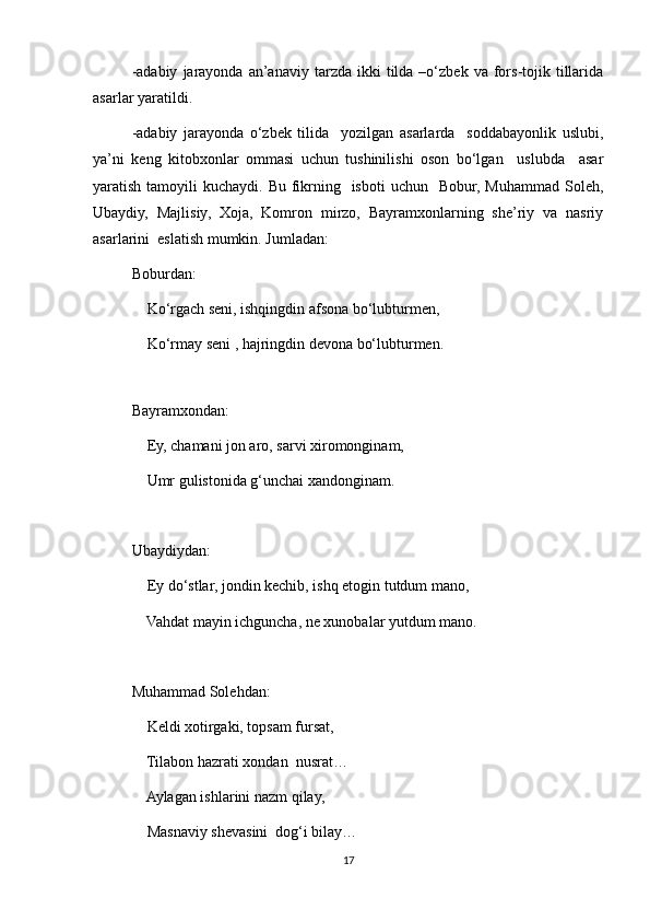 -adabiy   jarayonda   an’anaviy   tarzda   ikki  tilda  –o‘zbek  va  fors-tojik  tillarida
asarlar yaratildi.
-adabiy   jarayonda   o‘zbek   tilida     yozilgan   asarlarda     soddabayonlik   uslubi,
ya’ni   keng   kitobxonlar   ommasi   uchun   tushinilishi   oson   bo‘lgan     uslubda     asar
yaratish tamoyili  kuchaydi. Bu fikrning   isboti  uchun   Bobur, Muhammad  Soleh,
Ubaydiy,   Majlisiy,   Xoja,   Komron   mirzo,   Bayramxonlarning   she’riy   va   nasriy
asarlarini  eslatish mumkin. Jumladan:
Boburdan:
    Ko‘rgach seni, ishqingdin afsona bo‘lubturmen,
    Ko‘rmay seni , hajringdin devona bo‘lubturmen.
   
Bayramxondan:
    Ey, chamani jon aro, sarvi xiromonginam,
    Umr gulistonida g‘unchai xandonginam.
Ubaydiydan:
    Ey do‘stlar, jondin kechib, ishq etogin tutdum mano,
    Vahdat mayin ichguncha, ne xunobalar yutdum mano.
Muhammad Solehdan:
    Keldi xotirgaki, topsam fursat,
    Tilabon hazrati xondan  nusrat…
    Aylagan ishlarini nazm qilay,
    Masnaviy shevasini  dog‘i bilay…
17 