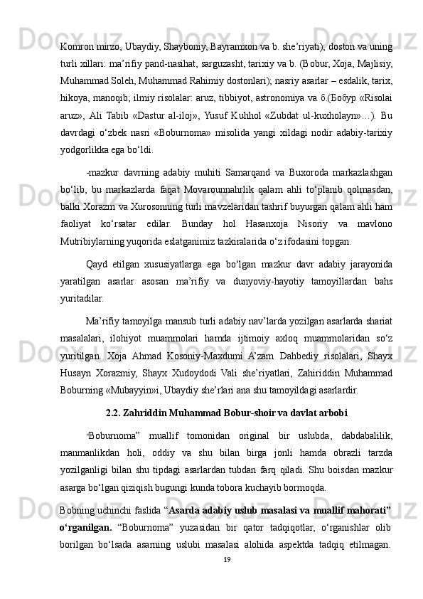 Komron mirzo, Ubaydiy, Shayboniy, Bayramxon va b. she’riyati); doston va uning
turli xillari: ma’rifiy pand-nasihat, sarguzasht, tarixiy va b. (Bobur, Xoja, Majlisiy,
Muhammad Soleh, Muhammad Rahimiy dostonlari); nasriy asarlar – esdalik, tarix,
hikoya, manoqib; ilmiy risolalar: aruz, tibbiyot, astronomiya va б.(Бобур «Risolai
aruz»,   Ali   Tabib   «Dastur   al-iloj»,  Yusuf   Kuhhol   «Zubdat   ul-kuxholayn»…).   Bu
davrdagi   o‘zbek   nasri   «Boburnoma»   misolida   yangi   xildagi   nodir   adabiy-tarixiy
yodgorlikka ega bo‘ldi.
-mazkur   davrning   adabiy   muhiti   Samarqand   va   Buxoroda   markazlashgan
bo‘lib,   bu   markazlarda   faqat   Movarounnahrlik   qalam   ahli   to‘planib   qolmasdan,
balki Xorazm va Xurosonning turli mavzelaridan tashrif buyurgan qalam ahli ham
faoliyat   ko‘rsatar   edilar.   Bunday   hol   Hasanxoja   Nisoriy   va   mavlono
Mutribiylarning yuqorida eslatganimiz tazkiralarida o‘z ifodasini topgan.
Qayd   etilgan   xususiyatlarga   ega   bo‘lgan   mazkur   davr   adabiy   jarayonida
yaratilgan   asarlar   asosan   ma’rifiy   va   dunyoviy-hayotiy   tamoyillardan   bahs
yuritadilar.
Ma’rifiy tamoyilga mansub turli adabiy nav’larda yozilgan asarlarda shariat
masalalari,   ilohiyot   muammolari   hamda   ijtimoiy   axloq   muammolaridan   so‘z
yuritilgan.   Xoja   Ahmad   Kosoniy-Maxdumi   A’zam   Dahbediy   risolalari,   Shayx
Husayn   Xorazmiy,   Shayx   Xudoydodi   Vali   she’riyatlari,   Zahiriddin   Muhammad
Boburning «Mubayyin»i, Ubaydiy she’rlari ana shu tamoyildagi asarlardir.
2.2. Zahriddin Muhammad Bobur-shoir va davlat arbobi
“ Boburnoma”   muallif   tomonidan   original   bir   uslubda,   dabdabalilik,
manmanlikdan   holi,   oddiy   va   shu   bilan   birga   jonli   hamda   obrazli   tarzda
yozilganligi   bilan   shu   tipdagi   asarlardan   tubdan   farq   qiladi.   Shu   boisdan   mazkur
asarga bo‘lgan qiziqish bugungi kunda tobora kuchayib bormoqda. 
Bobning uchinchi faslida “ Asarda adabiy uslub masalasi va muallif mahorati”
o‘rganilgan.   “Boburnoma”   yuzasidan   bir   qator   tadqiqotlar,   o‘rganishlar   olib
borilgan   bo‘lsada   asarning   uslubi   masalasi   alohida   aspektda   tadqiq   etilmagan.
19 