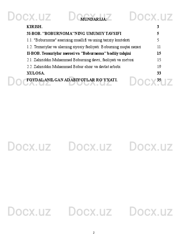 MUNDARIJA:
KIRISH. 3
3I-BOB. "BOBURNOMA"NING UMUMIY TAVSIFI 5
1.1. "Boburnoma" asarining muallifi va uning tarixiy konteksti 5
1.2. Temuriylar va ularning siyosiy faoliyati: Boburning nuqtai nazari 11
II-BOB. Temuriylar merosi va "Boburnoma" badiiy talqini 15
2.1. Zahiriddin Muhammad Boburning davri, faoliyati va me'rosi 15
2.2. Zahiriddin Muhammad Bobur-shoir va davlat arbobi 19
XULOSA. 33
FOYDALANILGAN ADABIYOTLAR RO`YXATI. 35
2 