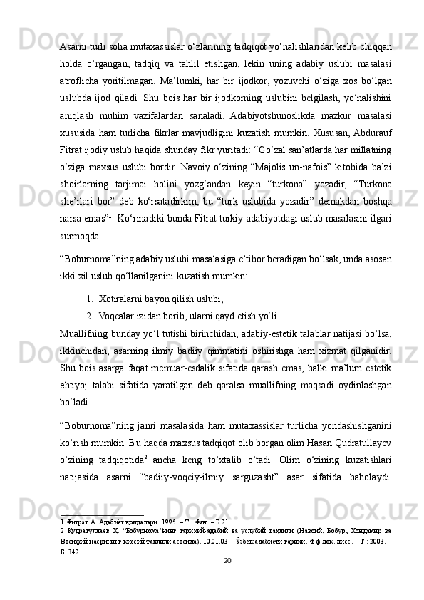 Asarni turli soha mutaxassislar o‘zlarining tadqiqot yo‘nalishlaridan kelib chiqqan
holda   o‘rgangan,   tadqiq   va   tahlil   etishgan,   lekin   uning   adabiy   uslubi   masalasi
atroflicha   yoritilmagan.   Ma’lumki,   har   bir   ijodkor,   yozuvchi   o‘ziga   xos   bo‘lgan
uslubda   ijod   qiladi.   Shu   bois   har   bir   ijodkorning   uslubini   belgilash,   yo‘nalishini
aniqlash   muhim   vazifalardan   sanaladi.   Adabiyotshunoslikda   mazkur   masalasi
xususida   ham   turlicha   fikrlar   mavjudligini   kuzatish   mumkin.   Xususan,  Abdurauf
Fitrat ijodiy uslub haqida shunday fikr yuritadi: “Go‘zal san’atlarda har millatning
o‘ziga   maxsus   uslubi   bordir.   Navoiy   o‘zining   “Majolis   un-nafois”   kitobida   ba’zi
shoirlarning   tarjimai   holini   yozg‘andan   keyin   “turkona”   yozadir,   “Turkona
she’rlari   bor”   deb   ko‘rsatadirkim,   bu   “turk   uslubida   yozadir”   demakdan   boshqa
narsa emas” 1
. Ko‘rinadiki bunda Fitrat turkiy adabiyotdagi uslub masalasini ilgari
surmoqda. 
“Boburnoma”ning adabiy uslubi masalasiga e’tibor beradigan bo‘lsak, unda asosan
ikki xil uslub qo‘llanilganini kuzatish mumkin: 
1. Xotiralarni bayon qilish uslubi; 
2. Voqealar izidan borib, ularni qayd etish yo‘li. 
Muallifning bunday yo‘l tutishi birinchidan, adabiy-estetik talablar natijasi bo‘lsa,
ikkinchidan,   asarning   ilmiy   badiiy   qimmatini   oshirishga   ham   xizmat   qilganidir.
Shu bois asarga faqat  memuar-esdalik sifatida qarash  emas,  balki  ma’lum  estetik
ehtiyoj   talabi   sifatida   yaratilgan   deb   qaralsa   muallifning   maqsadi   oydinlashgan
bo‘ladi.  
“Boburnoma”ning   janri   masalasida   ham   mutaxassislar   turlicha   yondashishganini
ko‘rish mumkin. Bu haqda maxsus tadqiqot olib borgan olim Hasan Qudratullayev
o‘zining   tadqiqotida 2
  ancha   keng   to‘xtalib   o‘tadi.   Olim   o‘zining   kuzatishlari
natijasida   asarni   “badiiy-voqeiy-ilmiy   sarguzasht”   asar   sifatida   baholaydi.
1  Фитрат А. Адабиёт қоидалари. 1995. – Т.: Фан. – Б.21 
2   Қудратуллаев   Ҳ.   “Бобурнома”нинг   тарихий-адабий   ва   услубий   таҳлили   (Навоий,   Бобур,   Хондамир   ва
Восифий насрининг қиёсий таҳлили асосида). 10.01.03 – Ўзбек адабиёти тарихи. Ф.ф.док. дисс. – Т.: 2003. –
Б. 342. 
20 