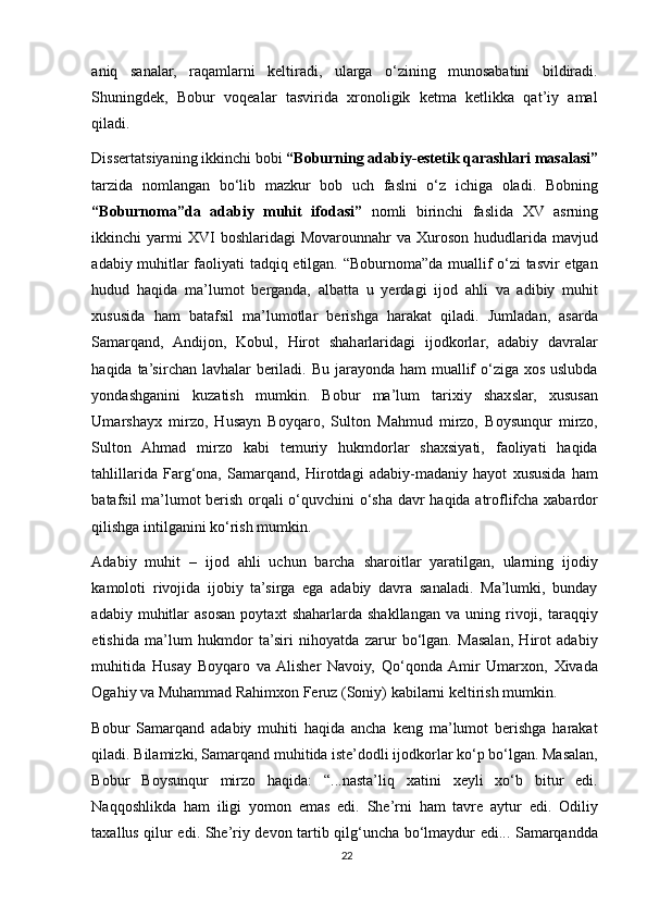 aniq   sanalar,   raqamlarni   keltiradi,   ularga   o‘zining   munosabatini   bildiradi.
Shuningdek,   Bobur   voqealar   tasvirida   xronoligik   ketma   ketlikka   qat’iy   amal
qiladi.   
Dissertatsiyaning ikkinchi bobi  “Boburning adabiy-estetik qarashlari masalasi”
tarzida   nomlangan   bo‘lib   mazkur   bob   uch   faslni   o‘z   ichiga   oladi.   Bobning
“Boburnoma”da   adabiy   muhit   ifodasi”   nomli   birinchi   faslida   XV   asrning
ikkinchi  yarmi  XVI   boshlaridagi  Movarounnahr   va Xuroson  hududlarida mavjud
adabiy muhitlar faoliyati tadqiq etilgan. “Boburnoma”da muallif o‘zi tasvir etgan
hudud   haqida   ma’lumot   berganda,   albatta   u   yerdagi   ijod   ahli   va   adibiy   muhit
xususida   ham   batafsil   ma’lumotlar   berishga   harakat   qiladi.   Jumladan,   asarda
Samarqand,   Andijon,   Kobul,   Hirot   shaharlaridagi   ijodkorlar,   adabiy   davralar
haqida ta’sirchan lavhalar  beriladi. Bu jarayonda ham  muallif  o‘ziga xos uslubda
yondashganini   kuzatish   mumkin.   Bobur   ma’lum   tarixiy   shaxslar,   xususan
Umarshayx   mirzo,   Husayn   Boyqaro,   Sulton   Mahmud   mirzo,   Boysunqur   mirzo,
Sulton   Ahmad   mirzo   kabi   temuriy   hukmdorlar   shaxsiyati,   faoliyati   haqida
tahlillarida   Farg‘ona,   Samarqand,   Hirotdagi   adabiy-madaniy   hayot   xususida   ham
batafsil ma’lumot berish orqali o‘quvchini o‘sha davr haqida atroflifcha xabardor
qilishga intilganini ko‘rish mumkin.
 
Adabiy   muhit   –   ijod   ahli   uchun   barcha   sharoitlar   yaratilgan,   ularning   ijodiy
kamoloti   rivojida   ijobiy   ta’sirga   ega   adabiy   davra   sanaladi.   Ma’lumki,   bunday
adabiy   muhitlar   asosan   poytaxt   shaharlarda   shakllangan   va   uning   rivoji,   taraqqiy
etishida   ma’lum   hukmdor   ta’siri   nihoyatda   zarur   bo‘lgan.   Masalan,   Hirot   adabiy
muhitida   Husay   Boyqaro   va  Alisher   Navoiy,   Qo‘qonda  Amir   Umarxon,   Xivada
Ogahiy va Muhammad Rahimxon Feruz (Soniy) kabilarni keltirish mumkin.
 
Bobur   Samarqand   adabiy   muhiti   haqida   ancha   keng   ma’lumot   berishga   harakat
qiladi. Bilamizki, Samarqand muhitida iste’dodli ijodkorlar ko‘p bo‘lgan. Masalan,
Bobur   Boysunqur   mirzo   haqida:   “...nasta’liq   xatini   xeyli   xo‘b   bitur   edi.
Naqqoshlikda   ham   iligi   yomon   emas   edi.   She’rni   ham   tavre   aytur   edi.   Odiliy
taxallus qilur edi. She’riy devon tartib qilg‘uncha bo‘lmaydur edi... Samarqandda
22 