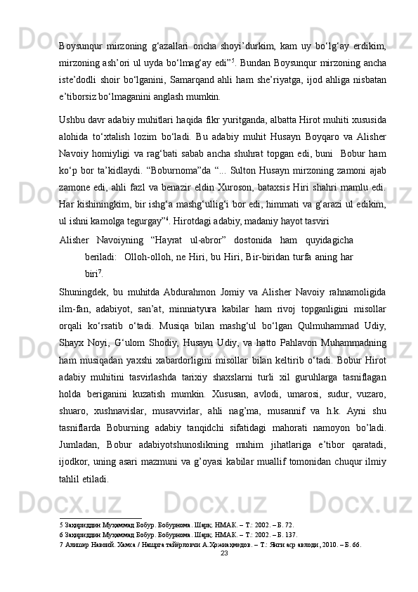 Boysunqur   mirzoning   g‘azallari   oncha   shoyi’durkim,   kam   uy   bo‘lg‘ay   erdikim,
mirzoning ash’ori ul uyda bo‘lmag‘ay edi” 5
. Bundan Boysunqur mirzoning ancha
iste’dodli   shoir   bo‘lganini,   Samarqand   ahli   ham   she’riyatga,   ijod   ahliga   nisbatan
e’tiborsiz bo‘lmaganini anglash mumkin. 
Ushbu davr adabiy muhitlari haqida fikr yuritganda, albatta Hirot muhiti xususida
alohida   to‘xtalish   lozim   bo‘ladi.   Bu   adabiy   muhit   Husayn   Boyqaro   va   Alisher
Navoiy   homiyligi   va   rag‘bati   sabab   ancha   shuhrat   topgan   edi,   buni     Bobur   ham
ko‘p   bor   ta’kidlaydi.   “Boburnoma”da   “...   Sulton   Husayn   mirzoning   zamoni   ajab
zamone   edi,   ahli   fazl   va   benazir   eldin   Xuroson,   bataxsis   Hiri   shahri   mamlu   edi.
Har kishiningkim, bir ishg‘a mashg‘ullig‘i bor edi, himmati va g‘arazi ul edikim,
ul ishni kamolga tegurgay” 6
. Hirotdagi adabiy, madaniy hayot tasviri 
Alisher   Navoiyning   “Hayrat   ul-abror”   dostonida   ham   quyidagicha
beriladi:     Olloh-olloh,  ne   Hiri,   bu  Hiri,  Bir-biridan  turfa   aning   har
biri 7
. 
Shuningdek,   bu   muhitda  Abdurahmon   Jomiy   va  Alisher   Navoiy   rahnamoligida
ilm-fan,   adabiyot,   san’at,   minniatyura   kabilar   ham   rivoj   topganligini   misollar
orqali   ko‘rsatib   o‘tadi.   Musiqa   bilan   mashg‘ul   bo‘lgan   Qulmuhammad   Udiy,
Shayx   Noyi,   G‘ulom   Shodiy,   Husayn   Udiy,   va   hatto   Pahlavon   Muhammadning
ham   musiqadan   yaxshi   xabardorligini   misollar   bilan   keltirib   o‘tadi.   Bobur   Hirot
adabiy   muhitini   tasvirlashda   tarixiy   shaxslarni   turli   xil   guruhlarga   tasniflagan
holda   beriganini   kuzatish   mumkin.   Xususan,   avlodi,   umarosi,   sudur,   vuzaro,
shuaro,   xushnavislar,   musavvirlar,   ahli   nag’ma,   musannif   va   h.k.   Ayni   shu
tasniflarda   Boburning   adabiy   tanqidchi   sifatidagi   mahorati   namoyon   bo’ladi.
Jumladan,   Bobur   adabiyotshunoslikning   muhim   jihatlariga   e’tibor   qaratadi,
ijodkor,   uning  asari   mazmuni   va  g’oyasi  kabilar  muallif  tomonidan  chuqur  ilmiy
tahlil etiladi. 
5  Заҳириддин Муҳаммад Бобур. Бобурнома. Шарқ. НМАК. – Т.: 2002. – Б. 72. 
6  Заҳириддин Муҳаммад Бобур. Бобурнома. Шарқ. НМАК. – Т.: 2002. – Б. 137. 
7  Алишер Навоий. Хамса / Нашрга тайёрловчи А.Ҳожиаҳмедов. – Т.: Янги аср авлоди, 2010. – Б. 66. 
23 