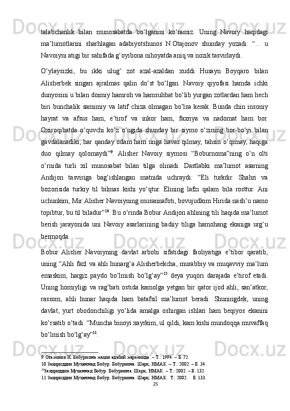 talabchanlik   bilan   munosabatda   bo‘lganini   ko‘ramiz.   Uning   Navoiy   haqidagi
ma’lumotlarini   sharhlagan   adabiyotshunos   N.Otajonov   shunday   yozadi:   “...   u
Navoiyni atigi bir sahifada g‘oyibona nihoyatda aniq va nozik tasvirlaydi. 
O‘ylaysizki,   bu   ikki   ulug‘   zot   azal-azaldan   xuddi   Husayn   Boyqaro   bilan
Alisherbek   singari   ajralmas   qalin   do‘st   bo‘lgan.   Navoiy   qiyofasi   hamda   ichki
dunyosini u bilan doimiy hamroh va hamsuhbat bo‘lib yurgan zotlardan ham hech
biri   bunchalik   samimiy   va   latif   chiza   olmagan   bo‘lsa   kerak.   Bunda   chin   insoniy
hayrat   va   afsus   ham,   e’tirof   va   inkor   ham,   faxriya   va   nadomat   ham   bor.
Oxiroqibatda   o‘quvchi   ko‘z   o‘ngida   shunday   bir   siymo   o‘zining   bor-bo‘yi   bilan
gavdalanadiki,  har   qanday  odam  ham   unga  havas  qilmay,  tahsin  o‘qimay,  haqiga
duo   qilmay   qolomaydi” 9
.   Alisher   Navoiy   siymosi   “Boburnoma”ning   o‘n   olti
o‘rnida   turli   xil   munosabat   bilan   tilga   olinadi.   Dastlabki   ma’lumot   asarning
Andijon   tasviriga   bag‘ishlangan   matnida   uchraydi:   “Eli   turkdir.   Shahri   va
bozorisida   turkiy   til   bilmas   kishi   yo‘qtur.   Elining   lafzi   qalam   bila   rosttur.   Ani
uchunkim, Mir Alisher Navoiyning musannafoti, bovujudkim Hirida nash’u namo
topibtur, bu til biladur” 10
. Bu o‘rinda Bobur Andijon ahlining tili haqida ma’lumot
berish   jarayonida   uni   Navoiy   asarlarining   badiiy   tiliga   hamohang   ekaniga   urg‘u
bermoqda.    
Bobur   Alisher   Navoiyning   davlat   arbobi   sifatidagi   faoliyatiga   e’tibor   qaratib,
uning “Ahli fazl va ahli hunarg‘a Alisherbekcha, murabbiy va muqavviy ma’lum
emaskim,   hargiz   paydo   bo‘lmish   bo‘lg‘ay” 22
  deya   yuqori   darajada   e’tirof   etadi.
Uning  homiyligi  va   rag‘bati   ostida  kamolga   yetgan  bir  qator   ijod  ahli,  san’atkor,
rassom,   ahli   hunar   haqida   ham   batafsil   ma’lumot   beradi.   Shuningdek,   uning
davlat,   yurt   obodonchiligi   yo‘lida   amalga   oshirgan   ishlari   ham   beqiyos   ekanini
ko‘rsatib o‘tadi: “Muncha binoyi xayrkim, ul qildi, kam kishi mundoqqa muvaffaq
bo‘lmish bo‘lg‘ay” 11
. 
9  Отажонов Н. Бобурнома жаҳон адабий жараёнида. – Т.: 1994. – Б. 72. 
10  Заҳириддин Муҳаммад Бобур. Бобурнома. Шарқ. НМАК. – Т.: 2002. – Б. 34.   
22
Заҳириддин Муҳаммад Бобур. Бобурнома. Шарқ. НМАК. – Т.: 2002. – Б. 132.  
11  Заҳириддин Муҳаммад Бобур. Бобурнома. Шарқ. НМАК.  Т.: 2002.  Б. 133.  
25 