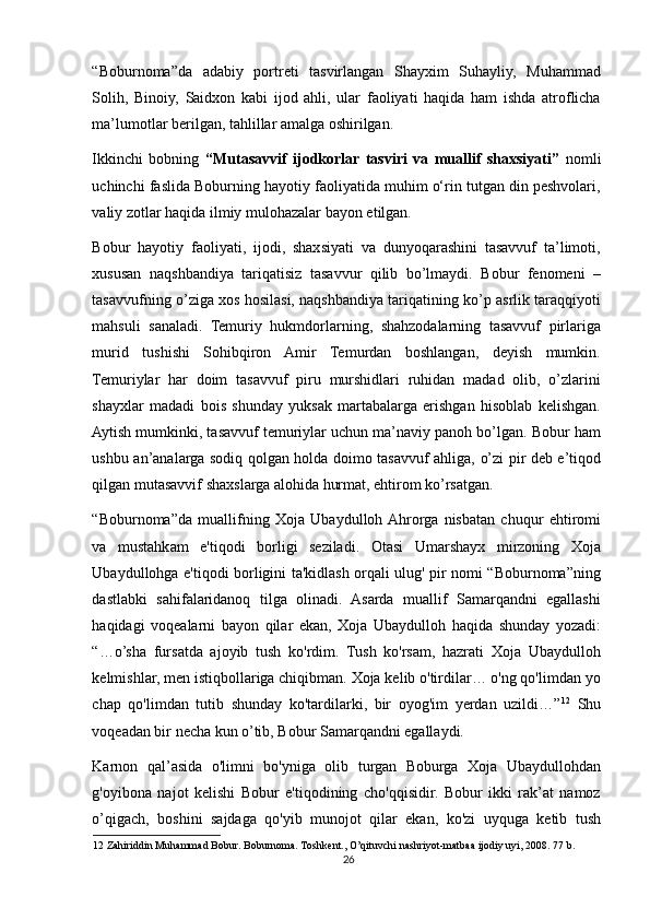 “Boburnoma”da   adabiy   portreti   tasvirlangan   Shayxim   Suhayliy,   Muhammad
Solih,   Binoiy,   Saidxon   kabi   ijod   ahli,   ular   faoliyati   haqida   ham   ishda   atroflicha
ma’lumotlar berilgan, tahlillar amalga oshirilgan. 
Ikkinchi   bobning   “Mutasavvif   ijodkorlar   tasviri   va   muallif   shaxsiyati”   nomli
uchinchi faslida Boburning hayotiy faoliyatida muhim o‘rin tutgan din peshvolari,
valiy zotlar haqida ilmiy mulohazalar bayon etilgan.  
Bobur   hayotiy   faoliyati,   ijodi,   shaxsiyati   va   dunyoqarashini   tasavvuf   ta’limoti,
xususan   naqshbandiya   tariqatisiz   tasavvur   qilib   bo’lmaydi.   Bobur   fenomeni   –
tasavvufning o’ziga xos hosilasi, naqshbandiya tariqatining ko’p asrlik taraqqiyoti
mahsuli   sanaladi.   Temuriy   hukmdorlarning,   shahzodalarning   tasavvuf   pirlariga
murid   tushishi   Sohibqiron   Amir   Temurdan   boshlangan,   deyish   mumkin.
Temuriylar   har   doim   tasavvuf   piru   murshidlari   ruhidan   madad   olib,   o’zlarini
shayxlar   madadi   bois   shunday   yuksak   martabalarga   erishgan   hisoblab   kelishgan.
Aytish mumkinki, tasavvuf temuriylar uchun ma’naviy panoh bo’lgan. Bobur ham
ushbu an’analarga sodiq qolgan holda doimo tasavvuf ahliga, o’zi pir deb e’tiqod
qilgan mutasavvif shaxslarga alohida hurmat, ehtirom ko’rsatgan.  
“Boburnoma”da   muallifning   Xoja   Ubaydulloh  Ahrorga   nisbatan   chuqur   ehtiromi
va   mustahkam   e'tiqodi   borligi   seziladi.   Otasi   Umarshayx   mirzoning   Xoja
Ubaydullohga e'tiqodi borligini ta'kidlash orqali ulug' pir nomi “Boburnoma”ning
dastlabki   sahifalaridanoq   tilga   olinadi.   Asarda   muallif   Samarqandni   egallashi
haqidagi   voqealarni   bayon   qilar   ekan,   Xoja   Ubaydulloh   haqida   shunday   yozadi:
“…o’sha   fursatda   ajoyib   tush   ko'rdim.   Tush   ko'rsam,   hazrati   Xoja   Ubaydulloh
kelmishlar, men istiqbollariga chiqibman. Xoja kelib o'tirdilar… o'ng qo'limdan yo
chap   qo'limdan   tutib   shunday   ko'tardilarki,   bir   oyog'im   yerdan   uzildi…” 12
  Shu
voqeadan bir necha kun o’tib, Bobur Samarqandni egallaydi. 
Karnon   qal’asida   o'limni   bo'yniga   olib   turgan   Boburga   Xoja   Ubaydullohdan
g'oyibona   najot   kelishi   Bobur   e'tiqodining   cho'qqisidir.   Bobur   ikki   rak’at   namoz
o’qigach,   boshini   sajdaga   qo'yib   munojot   qilar   ekan,   ko'zi   uyquga   ketib   tush
12  Zahiriddin Muhammad Bobur. Boburnoma. Toshkent., O’qituvchi nashriyot-matbaa ijodiy uyi, 2008. 77 b.  
26 