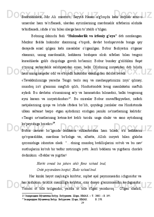 Badriddinbek,   Mir   Ali   miroxo'r,   Sayyid   Hasan   o'g'loqchi   kabi   ko'plab   amir-u
umarolar   ham   ta’riflanadi,   ulardan   ayrimlarining   mardonalik   sifatlarini   alohida
ta'kidlanadi, ishda o’rni bilan ularga ham to’xtalib o’tilgan. 
Bobning   ikkinchi   fasli   “Hukmdorlik   va   irfoniy   g’oya”   deb   nomlangan.
Mazkur   faslda   hukmdor   shaxsning   e’tiqodi,   davlat   boshqaruvida   bunga   qay
darajada   amal   qilgani   kabi   masalalar   o’rganilgan.   Bobur   faoliyatini   o'rganar
ekanmiz,   uning   mardonalik,   lashkarni   boshqara   olish   sifatlari   bilan   tengsiz
kurashlarda   golib   chiqishiga   guvoh   bo'lamiiz.   Bobur   bunday   g'oliblikni   faqat
o'zining   sarkardalik   salohiyatidan   emas,   balki   Ollohning   inoyatidan   deb   bilishi
ham uning naqadar odil va e'tiqodli hukmdor ekanligidan dalolat beradi. 
«Tavakkulimizga   yarasha   Tengri   taolo   ranj   va   mashaqqatimizni   zoyi'   qilmay,
mundoq   zo'r   g'animni   mag'lub   qilib,   Hindustondek   keng   mamlakatni   maftuh
ayladi.   Bu   davlatni   o'zumizning   sa'y   va   himmatidin   bilmasbiz,   balki   tengrining
ayni   karam   va   inoyatidindur» 15
.   Bu   misralar   Bobur   muvaffaqiyatlari,   zafarli
natijalarining   qisqa   va   lo'nda   ifodasi   bo’lib,   quyidagi   jumlalar   esa   Hindistonda
ulkan   saltanat   barpo   etgan   ajdodimiz   erishgan   jamiki   ne'matlarning   kalitidir:
«Tangri   ne'matlarining   ketma-ket   kelib   turishi   unga   shukr   va   sano   aytishning
ko'payishiga boisdir» 29
.  
Bobur   zarurat   bo’lganda   lashkarni   ruhlantirishni   ham   biladi,   o'z   lashkarini
qo'rqmaslikka,   mardona   bo'lishga   va,   albatta,   Alloh   inoyati   bilan   g'alaba
qozonishiga   ishontira   oladi:   “…elning   mundoq   bedilliqlarini   so'rub   va   bu   nav'
sustluqlarini ko'rub bir tadbir xotirimg'a yetti. Jam'i beklarni va yigitlarni chorlab
dedimkim: «Beklar va yigitlar!  
Harki   omad   ba   jahon   ahli   fano   xohad   bud,
Onki poyandavu boqist, Xudo xohad bud .  
Har  kimki  hayot   majlisig'a  kiribtur,  oqibat  ajal  paymonasidin  ichgusidur   va
har   kishikim,   tiriklik  manzilig'a  kelibtur,  oxir   dunyo  g'amxonasidin   kechgusidur.
Yomon   ot   bila   tirilgandin,   yaxshi   ot   bila   o'lgan   yaxshiroq…   O'lgan   shahid,
15  Заҳириддин Муҳаммад Бобур. Бобурнома. Шарқ. НМАК. – Т.: 2002. – Б. 195.  
29
  Заҳириддин Муҳаммад Бобур. Бобурнома. Шарқ. НМАК.  Б. 270.  
29 