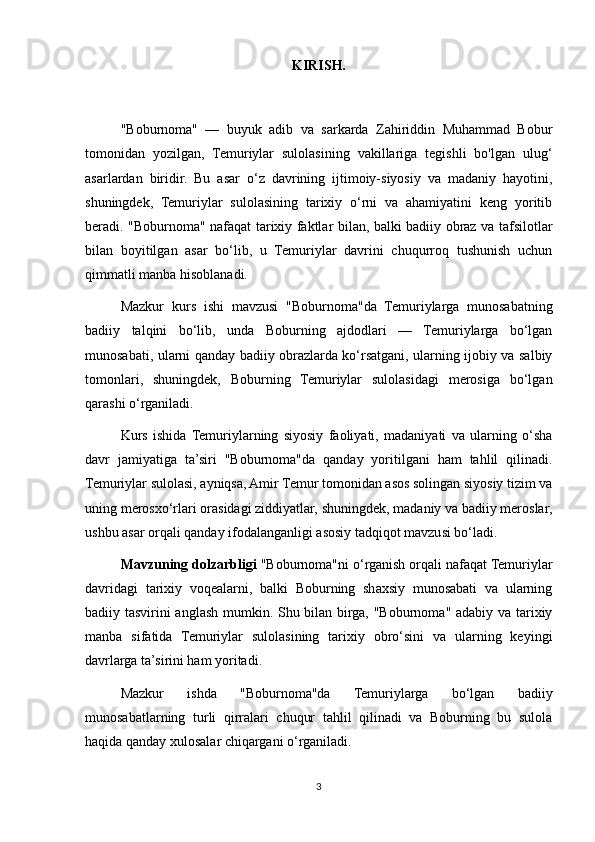 KIRISH.
"Boburnoma"   —   buyuk   adib   va   sarkarda   Zahiriddin   Muhammad   Bobur
tomonidan   yozilgan,   Temuriylar   sulolasining   vakillariga   tegishli   bo'lgan   ulug‘
asarlardan   biridir.   Bu   asar   o‘z   davrining   ijtimoiy-siyosiy   va   madaniy   hayotini,
shuningdek,   Temuriylar   sulolasining   tarixiy   o‘rni   va   ahamiyatini   keng   yoritib
beradi. "Boburnoma" nafaqat tarixiy faktlar bilan, balki badiiy obraz va tafsilotlar
bilan   boyitilgan   asar   bo‘lib,   u   Temuriylar   davrini   chuqurroq   tushunish   uchun
qimmatli manba hisoblanadi.
Mazkur   kurs   ishi   mavzusi   "Boburnoma"da   Temuriylarga   munosabatning
badiiy   talqini   bo‘lib,   unda   Boburning   ajdodlari   —   Temuriylarga   bo‘lgan
munosabati, ularni qanday badiiy obrazlarda ko‘rsatgani, ularning ijobiy va salbiy
tomonlari,   shuningdek,   Boburning   Temuriylar   sulolasidagi   merosiga   bo‘lgan
qarashi o‘rganiladi.
Kurs   ishida  Temuriylarning   siyosiy   faoliyati,   madaniyati   va   ularning   o‘sha
davr   jamiyatiga   ta’siri   "Boburnoma"da   qanday   yoritilgani   ham   tahlil   qilinadi.
Temuriylar sulolasi, ayniqsa, Amir Temur tomonidan asos solingan siyosiy tizim va
uning merosxo‘rlari orasidagi ziddiyatlar, shuningdek, madaniy va badiiy meroslar,
ushbu asar orqali qanday ifodalanganligi asosiy tadqiqot mavzusi bo‘ladi.
Mavzuning dolzarbligi  "Boburnoma"ni o‘rganish orqali nafaqat Temuriylar
davridagi   tarixiy   voqealarni,   balki   Boburning   shaxsiy   munosabati   va   ularning
badiiy tasvirini anglash mumkin. Shu bilan birga, "Boburnoma" adabiy va tarixiy
manba   sifatida   Temuriylar   sulolasining   tarixiy   obro‘sini   va   ularning   keyingi
davrlarga ta’sirini ham yoritadi.
Mazkur   ishda   "Boburnoma"da   Temuriylarga   bo‘lgan   badiiy
munosabatlarning   turli   qirralari   chuqur   tahlil   qilinadi   va   Boburning   bu   sulola
haqida qanday xulosalar chiqargani o‘rganiladi.
3 