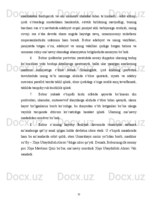 mamlakatni   boshqarish   va   uni   munosib   shaxslar   bilan   ta’minlash,     adib   axloqi,
ijodi   o’rtasidagi   mustahkam   hamkorlik,   estetik   birlikning   mavjudligi,   buning
barchasi esa o‘z navbatida adabiyot orqali jamiyat ahli tarbiyasiga erishish, uning
rirvoji   esa   o‘sha   davrda   shaxs   ongida   hayotga   zavq,   umuminsoniy   xislatlarni
mujassamlashishi   imkonini   ham   beradi.   Bobur   adabiyot   va   uning   vazifalari,
jamiyatda   tutgan   o‘rni,   adabiyot   va   uning   vakillari   ijodiga   bergan   bahosi   va
umuman ruhiy-ma’naviy olamdagi ahamiyatini belgilashida namoyon bo‘ladi. 
6. Bobur ijodkorlar portretini yaratishda asosiy diqqatini ularning tashqi
ko’rinishlari   yoki   boshqa   detallariga   qaratmaydi,   balki   ular   yaratgan   asarlarning
mazmun   mohiyatiga   e’tibor   beradi.   Shuningdek,   ijod   ahlining   portretini
tasvirlashda   uning   ta’bi   nazmiga   alohida   e’tibor   qaratadi,   siyrati   va   adabiy
merosini parallel tarzda tahlil qiladi, shoir ijodidagi o‘ziga xoslik aniq tavsiflanadi,
tahlilda tanqidiy ruh kuchlilik qiladi.  
7. Bobur   yuksak   e’tiqodli   kishi   sifatida   qayerda   bo‘lmasin   din
peshvolari,   ulamolar,   mutasavvuf   shayxlarga   alohida   e’tibor   bilan   qaraydi,   ularni
hayot   bo‘lganlarini   borib   ko‘rishga,   bu   dunyodan   o‘tib   ketganlari   bo‘lsa   ularga
vayslik   tariqasida   ehtirom   ko‘rsatishga   harakat   qiladi.   Ularning   ma’naviy
madadidan umidvor bo‘ladi. 
8. Bobur   o‘zining   hayotiy   faoliyati   davomida   temuriylar   saltanati
an’analariga  qat’iy amal  qilgan holda davlatini  idora etadi. U e’tiqodi  masalasida
ham   bu   an’analarda   sobit   qoldi,   otasi   Umarshayx   mirzo   yo‘lidan   borib,   mashhur
so‘fiy – Xoja Ubaydulloh Ahrori Valiga ixlos qo‘ydi. Demak, Boburning ilk rasmiy
piri   Xoja  Mavlono  Qozi   bo‘lsa,   ma’naviy   murshidi   Xoja   Ubaydulloh  Ahrori  Vali
sanaladi. 
32 