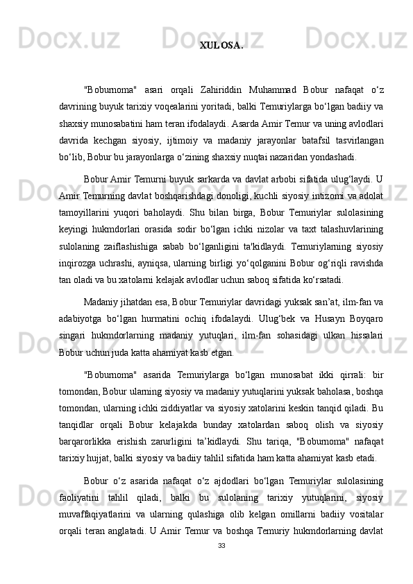 XULOSA .
" Boburnoma "   asari   orqali   Zahiriddin   Muhammad   Bobur   nafaqat   o ‘ z
davrining   buyuk   tarixiy   voqealarini   yoritadi ,  balki   Temuriylarga   bo ‘ lgan   badiiy   va
shaxsiy   munosabatini   ham   teran   ifodalaydi .  Asarda   Amir   Temur   va   uning   avlodlari
davrida   kechgan   siyosiy ,   ijtimoiy   va   madaniy   jarayonlar   batafsil   tasvirlangan
bo ‘ lib ,  Bobur   bu   jarayonlarga   o ‘ zining   shaxsiy   nuqtai   nazaridan   yondashadi .
Bobur Amir Temurni buyuk sarkarda va davlat arbobi sifatida ulug‘laydi. U
Amir Temurning davlat boshqarishdagi donoligi, kuchli siyosiy intizomi va adolat
tamoyillarini   yuqori   baholaydi.   Shu   bilan   birga,   Bobur   Temuriylar   sulolasining
keyingi   hukmdorlari   orasida   sodir   bo‘lgan   ichki   nizolar   va   taxt   talashuvlarining
sulolaning   zaiflashishiga   sabab   bo‘lganligini   ta'kidlaydi.   Temuriylarning   siyosiy
inqirozga   uchrashi,   ayniqsa,   ularning   birligi   yo‘qolganini   Bobur   og‘riqli   ravishda
tan oladi va bu xatolarni kelajak avlodlar uchun saboq sifatida ko‘rsatadi.
Madaniy jihatdan esa, Bobur Temuriylar davridagi yuksak san’at, ilm-fan va
adabiyotga   bo‘lgan   hurmatini   ochiq   ifodalaydi.   Ulug‘bek   va   Husayn   Boyqaro
singari   hukmdorlarning   madaniy   yutuqlari,   ilm-fan   sohasidagi   ulkan   hissalari
Bobur uchun juda katta ahamiyat kasb etgan.
"Boburnoma"   asarida   Temuriylarga   bo‘lgan   munosabat   ikki   qirrali:   bir
tomondan, Bobur ularning siyosiy va madaniy yutuqlarini yuksak baholasa, boshqa
tomondan, ularning ichki ziddiyatlar va siyosiy xatolarini keskin tanqid qiladi. Bu
tanqidlar   orqali   Bobur   kelajakda   bunday   xatolardan   saboq   olish   va   siyosiy
barqarorlikka   erishish   zarurligini   ta’kidlaydi.   Shu   tariqa,   "Boburnoma"   nafaqat
tarixiy hujjat, balki siyosiy va badiiy tahlil sifatida ham katta ahamiyat kasb etadi.
Bobur   o‘z   asarida   nafaqat   o‘z   ajdodlari   bo‘lgan   Temuriylar   sulolasining
faoliyatini   tahlil   qiladi,   balki   bu   sulolaning   tarixiy   yutuqlarini,   siyosiy
muvaffaqiyatlarini   va   ularning   qulashiga   olib   kelgan   omillarni   badiiy   vositalar
orqali   teran   anglatadi.   U  Amir  Temur   va   boshqa  Temuriy   hukmdorlarning   davlat
33 