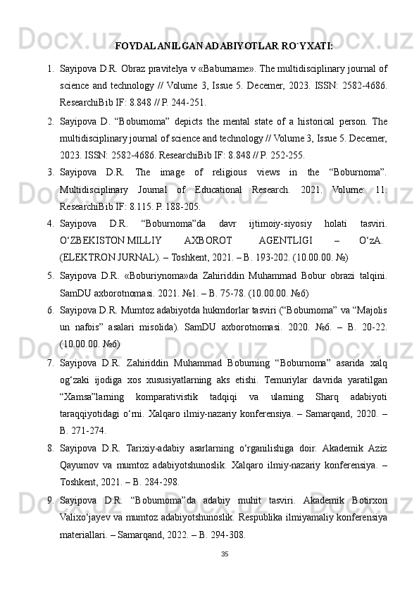 FOYDALANILGAN ADABIYOTLAR RO`YXATI:
1. Sayipova D.R. Obraz pravitelya v «Baburname». The multidisciplinary journal of
science   and   technology   //  Volume   3,   Issue   5.   Decemer,   2023.   ISSN:   2582-4686.
ResearchiBib IF: 8.848 // P. 244-251.  
2. Sayipova   D.   “Boburnoma”   depicts   the   mental   state   of   a   historical   person.   The
multidisciplinary journal of science and technology // Volume 3, Issue 5. Decemer,
2023. ISSN: 2582-4686. ResearchiBib IF: 8.848 // P. 252-255. 
3. Sayipova   D.R.   The   image   of   religious   views   in   the   “Boburnoma”.
Multidisciplinary   Journal   of   Educational   Research.   2021.   Volume:   11.
ResearchiBib IF: 8.115. P. 188-205. 
4. Sayipova   D.R.   “Boburnoma”da   davr   ijtimoiy-siyosiy   holati   tasviri.
O‘ZBEKISTON MILLIY  AXBOROT  AGENTLIGI  –  O‘zA.
(ELEKTRON JURNAL). – Toshkent, 2021. – B. 193-202. (10.00.00. №)  
5. Sayipova   D.R.   «Boburiynoma»da   Zahiriddin   Muhammad   Bobur   obrazi   talqini.
SamDU axborotnomasi. 2021. №1. – B. 75-78. (10.00.00. №6) 
6. Sayipova D.R. Mumtoz adabiyotda hukmdorlar tasviri (“Boburnoma” va “Majolis
un   nafois”   asalari   misolida).   SamDU   axborotnomasi.   2020.   №6.   –   B.   20-22.
(10.00.00. №6) 
7. Sayipova   D.R.   Zahiriddin   Muhammad   Boburning   “Boburnoma”   asarida   xalq
og‘zaki   ijodiga   xos   xususiyatlarning   aks   etishi.   Temuriylar   davrida   yaratilgan
“Xamsa”larning   komparativistik   tadqiqi   va   ularning   Sharq   adabiyoti
taraqqiyotidagi   o‘rni.   Xalqaro   ilmiy-nazariy   konferensiya.   –   Samarqand,   2020.   –
B. 271-274. 
8. Sayipova   D.R.   Tarixiy-adabiy   asarlarning   o‘rganilishiga   doir.   Akademik   Aziz
Qayumov   va   mumtoz   adabiyotshunoslik.   Xalqaro   ilmiy-nazariy   konferensiya.   –
Toshkent, 2021. – B. 284-298. 
9. Sayipova   D.R.   “Boburnoma”da   adabiy   muhit   tasviri.   Akademik   Botirxon
Valixo‘jayev va mumtoz adabiyotshunoslik.   Respublika ilmiyamaliy konferensiya
materiallari. – Samarqand, 2022. – B. 294-308. 
35 