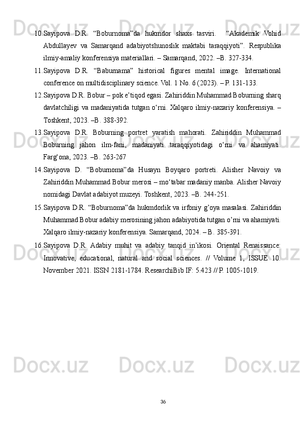 10. Sayipova   D.R.   “Boburnoma”da   hukmdor   shaxs   tasviri.     “Akademik   Vohid
Abdullayev   va   Samarqand   adabiyotshunoslik   maktabi   taraqqiyoti”.   Respublika
ilmiy-amaliy konferensiya materiallari. – Samarqand, 2022. –B. 327-334. 
11. Sayipova   D.R.   “Baburnama”   historical   figures   mental   image.   International
conference on multidisciplinary science.  Vol. 1 No. 6 (2023). – P. 131-133. 
12. Sayipova D.R. Bobur – pok e’tiqod egasi. Zahiriddin Muhammad Boburning sharq
davlatchiligi va madaniyatida tutgan o‘rni.   Xalqaro ilmiy-nazariy konferensiya. –
Toshkent, 2023. –B. 388-392.  
13. Sayipova   D.R.   Boburning   portret   yaratish   mahorati.   Zahiriddin   Muhammad
Boburning   jahon   ilm-fani,   madaniyati   taraqqiyotidagi   o‘rni   va   ahamiyati.
Farg‘ona, 2023. –B. 263-267 
14. Sayipova   D.   “Boburnoma”da   Husayn   Boyqaro   portreti.   Alisher   Navoiy   va
Zahiriddin Muhammad Bobur merosi – mo‘tabar madaniy manba.  Alisher Navoiy
nomidagi Davlat adabiyot muzeyi. Toshkent, 2023. –B. 244-251.   
15. Sayipova D.R. “Boburnoma”da hukmdorlik va irfoniy g’oya masalasi.   Zahiriddin
Muhammad Bobur adabiy merosining jahon adabiyotida tutgan o’rni va ahamiyati.
Xalqaro ilmiy-nazariy konferensiya. Samarqand, 2024. – B. 385-391. 
16. Sayipova   D.R.   Adabiy   muhit   va   adabiy   tanqid   in’ikosi.   Oriental   Renaissance:
Innovative,   educational,   natural   and   social   sciences.   //   Volume   1,   ISSUE   10.
November 2021. ISSN 2181-1784. ResearchiBib IF: 5.423 // P. 1005-1019.  
 
36 