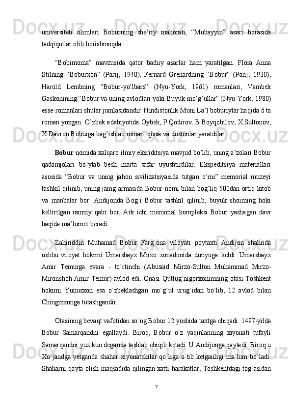 universiteti   olimlari   Boburning   she’riy   mahorati,   “Mubayyin”   asari   borasida
tadqiqotlar olib borishmoqda.
“Bobirnoma”   mavzusida   qator   badiiy   asarlar   ham   yaratilgan.   Flora   Anna
Stilning   “Boburxon”   (Parij,   1940),   Fernard   Grenardning   “Bobur”   (Parij,   1930),
Harold   Lembning   “Bobur-yo’lbars”   (Nyu-York,   1961)   romanlari,   Vambek
Gaskonining “Bobur va uning avlodlari yoki Buyuk mo’g’ullar” (Nyu-York, 1980)
esse-romanlari shular jumlasidandir. Hindistonlik Muni La’l boburiylar haqida 6 ta
roman yozgan. O’zbek adabiyotida Oybek, P.Qodirov, B.Boyqobilov, X.Sultonov,
X.Davron Boburga bag’ishlab roman, qissa va dostonlar yaratdilar.
Bobur  nomida xalqaro ilmiy eksriditsiya mavjud bo’lib, uning a’zolari Bobur
qadamjolari   bo’ylab   besh   marta   safar   uyushtirdilar.   Ekspeditsiya   materiallari
asosida   “Bobur   va   uning   jahon   sivilizatsiyasida   tutgan   o’rni”   memorial   muzeyi
tashkil qilinib, uning jamg’armasida Bobur nomi bilan bog’liq 500dan ortiq kitob
va   manbalar   bor.   Andijonda   Bog’i   Bobur   tashkil   qilinib,   buyuk   shoirning   hoki
keltirilgan   ramziy   qabr   bor,   Ark   ichi   memorial   kompleksi   Bobur   yashagan   davr
haqida ma’lumot beradi.
Zahiriddin   Muhamad   Bobur   Farg`ona   viloyati   poytaxti   Andijon   shahrida
ushbu   viloyat   hokimi   Umarshayx   Mirzo   xonadonida   dunyoga   keldi.   Umarshayx
Amir   Temurga   evara   -   to`rtinchi   (Abusaid   Mirzo-Sulton   Muhammad   Mirzo-
Mironshoh-Amir Temur) avlod edi. Onasi  Qutlug`nigorxonimning otasi Toshkent
hokimi   Yunusxon   esa   o`zbeklashgan   mo`g`ul   urug`idan   bo`lib,   12   avlod   bilan
Chingizxonga tutashgandir. 
Otasining bevaqt vafotidan so`ng Bobur 12 yoshida taxtga chiqadi. 1497-yilda
Bobur   Samarqandni   egallaydi.   Biroq,   Bobur   o`z   yaqinlarining   xiyonati   tufayli
Samarqandni yuz kun deganda tashlab chiqib ketadi. U Andijonga qaytadi. Biroq u
Xo`jandga yetganda shahar  xiyonatchilar qo`liga o`tib ketganligi  ma`lum  bo`ladi.
Shaharni qayta olish maqsadida qilingan xatti-harakatlar, Toshkentdagi tog`asidan
7 