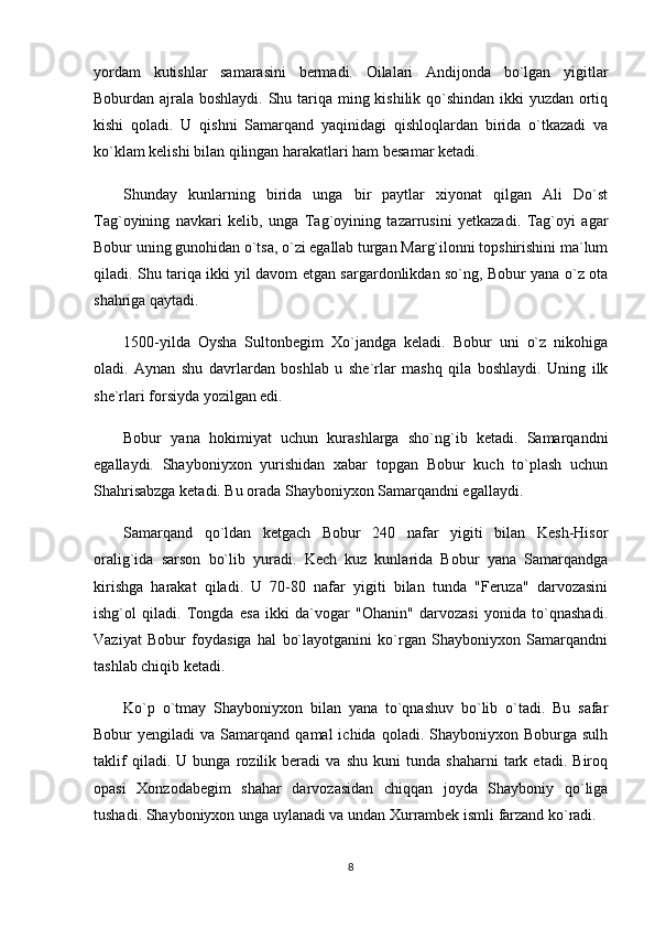 yordam   kutishlar   samarasini   bermadi.   Oilalari   Andijonda   bo`lgan   yigitlar
Boburdan ajrala boshlaydi. Shu tariqa ming kishilik qo`shindan ikki yuzdan ortiq
kishi   qoladi.   U   qishni   Samarqand   yaqinidagi   qishloqlardan   birida   o`tkazadi   va
ko`klam kelishi bilan qilingan harakatlari ham besamar ketadi. 
Shunday   kunlarning   birida   unga   bir   paytlar   xiyonat   qilgan   Ali   Do`st
Tag`oyining   navkari   kelib,   unga   Tag`oyining   tazarrusini   yetkazadi.   Tag`oyi   agar
Bobur uning gunohidan o`tsa, o`zi egallab turgan Marg`ilonni topshirishini ma`lum
qiladi. Shu tariqa ikki yil davom etgan sargardonlikdan so`ng, Bobur yana o`z ota
shahriga qaytadi.
1500-yilda   Oysha   Sultonbegim   Xo`jandga   keladi.   Bobur   uni   o`z   nikohiga
oladi.   Aynan   shu   davrlardan   boshlab   u   she`rlar   mashq   qila   boshlaydi.   Uning   ilk
she`rlari forsiyda yozilgan edi. 
Bobur   yana   hokimiyat   uchun   kurashlarga   sho`ng`ib   ketadi.   Samarqandni
egallaydi.   Shayboniyxon   yurishidan   xabar   topgan   Bobur   kuch   to`plash   uchun
Shahrisabzga ketadi. Bu orada Shayboniyxon Samarqandni egallaydi. 
Samarqand   qo`ldan   ketgach   Bobur   240   nafar   yigiti   bilan   Kesh-Hisor
oralig`ida   sarson   bo`lib   yuradi.   Kech   kuz   kunlarida   Bobur   yana   Samarqandga
kirishga   harakat   qiladi.   U   70-80   nafar   yigiti   bilan   tunda   "Feruza"   darvozasini
ishg`ol   qiladi.   Tongda   esa   ikki   da`vogar   "Ohanin"   darvozasi   yonida   to`qnashadi.
Vaziyat   Bobur   foydasiga   hal   bo`layotganini   ko`rgan   Shayboniyxon   Samarqandni
tashlab chiqib ketadi.
Ko`p   o`tmay   Shayboniyxon   bilan   yana   to`qnashuv   bo`lib   o`tadi.   Bu   safar
Bobur   yengiladi   va  Samarqand  qamal  ichida  qoladi.  Shayboniyxon  Boburga  sulh
taklif   qiladi.   U   bunga   rozilik   beradi   va   shu   kuni   tunda   shaharni   tark   etadi.   Biroq
opasi   Xonzodabegim   shahar   darvozasidan   chiqqan   joyda   Shayboniy   qo`liga
tushadi. Shayboniyxon unga uylanadi va undan Xurrambek ismli farzand ko`radi.
8 