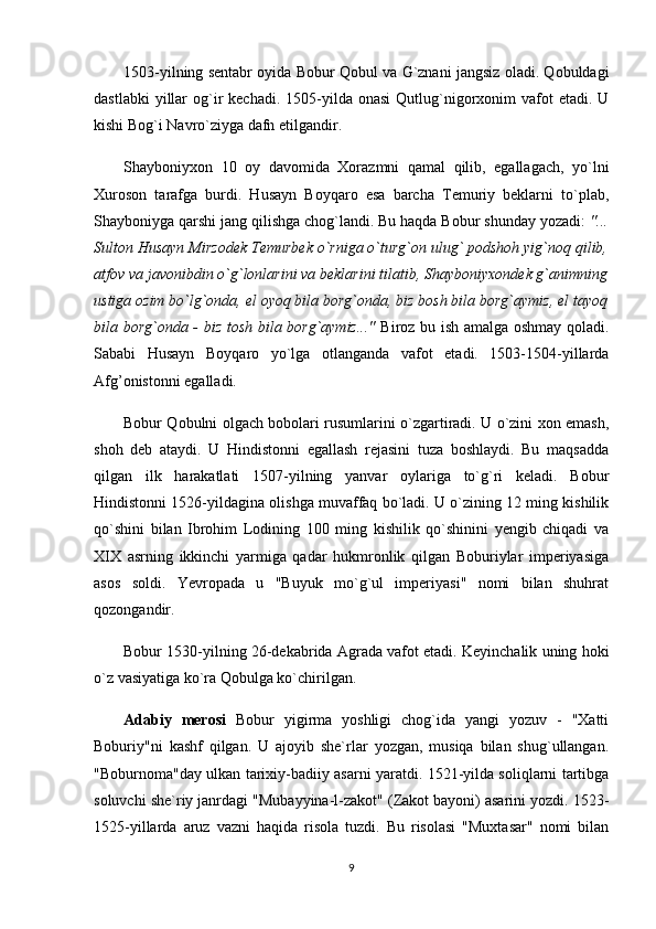 1503-yilning sentabr oyida Bobur Qobul va G`znani jangsiz oladi. Qobuldagi
dastlabki   yillar   og`ir  kechadi.  1505-yilda onasi   Qutlug`nigorxonim   vafot  etadi.  U
kishi Bog`i Navro`ziyga dafn etilgandir. 
Shayboniyxon   10   oy   davomida   Xorazmni   qamal   qilib,   egallagach,   yo`lni
Xuroson   tarafga   burdi.   Husayn   Boyqaro   esa   barcha   Temuriy   beklarni   to`plab,
Shayboniyga qarshi jang qilishga chog`landi. Bu haqda Bobur shunday yozadi:  "...
Sulton Husayn Mirzodek Temurbek o`rniga o`turg`on ulug` podshoh yig`noq qilib,
atfov va javonibdin o`g`lonlarini va beklarini tilatib, Shayboniyxondek g`animning
ustiga ozim bo`lg`onda, el oyoq bila borg`onda, biz bosh bila borg`aymiz, el tayoq
bila borg`onda - biz tosh bila borg`aymiz..."   Biroz bu ish amalga oshmay qoladi.
Sababi   Husayn   Boyqaro   yo`lga   otlanganda   vafot   etadi.   1503-1504-yillarda
Afg’onistonni egalladi.
Bobur Qobulni olgach bobolari rusumlarini o`zgartiradi. U o`zini xon emash,
shoh   deb   ataydi.   U   Hindistonni   egallash   rejasini   tuza   boshlaydi.   Bu   maqsadda
qilgan   ilk   harakatlati   1507-yilning   yanvar   oylariga   to`g`ri   keladi.   Bobur
Hindistonni 1526-yildagina olishga muvaffaq bo`ladi. U o`zining 12 ming kishilik
qo`shini   bilan   Ibrohim   Lodining   100   ming   kishilik   qo`shinini   yengib   chiqadi   va
XIX   asrning   ikkinchi   yarmiga   qadar   hukmronlik   qilgan   Boburiylar   imperiyasiga
asos   soldi.   Yevropada   u   "Buyuk   mo`g`ul   imperiyasi"   nomi   bilan   shuhrat
qozongandir. 
Bobur 1530-yilning 26-dekabrida Agrada vafot etadi. Keyinchalik uning hoki
o`z vasiyatiga ko`ra Qobulga ko`chirilgan. 
Adabiy   merosi   Bobur   yigirma   yoshligi   chog`ida   yangi   yozuv   -   "Xatti
Boburiy"ni   kashf   qilgan.   U   ajoyib   she`rlar   yozgan,   musiqa   bilan   shug`ullangan.
"Boburnoma"day ulkan tarixiy-badiiy asarni yaratdi. 1521-yilda soliqlarni tartibga
soluvchi she`riy janrdagi "Mubayyina-l-zakot" (Zakot bayoni) asarini yozdi. 1523-
1525-yillarda   aruz   vazni   haqida   risola   tuzdi.   Bu   risolasi   "Muxtasar"   nomi   bilan
9 