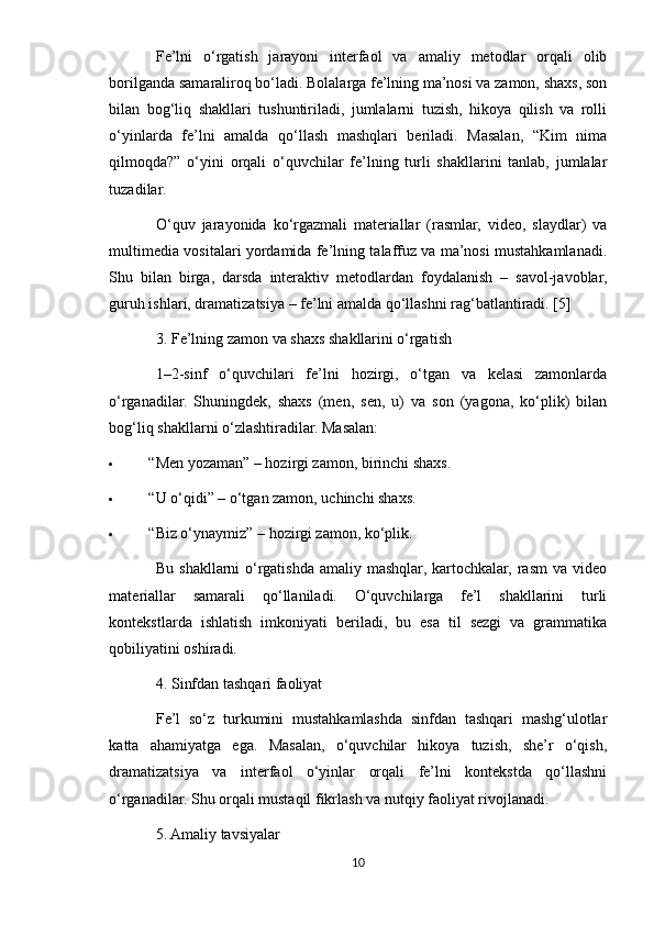 Fe’lni   o‘rgatish   jarayoni   interfaol   va   amaliy   metodlar   orqali   olib
borilganda samaraliroq bo‘ladi. Bolalarga fe’lning ma’nosi va zamon, shaxs, son
bilan   bog‘liq   shakllari   tushuntiriladi,   jumlalarni   tuzish,   hikoya   qilish   va   rolli
o‘yinlarda   fe’lni   amalda   qo‘llash   mashqlari   beriladi.   Masalan,   “Kim   nima
qilmoqda?”   o‘yini   orqali   o‘quvchilar   fe’lning   turli   shakllarini   tanlab,   jumlalar
tuzadilar.
O‘quv   jarayonida   ko‘rgazmali   materiallar   (rasmlar,   video,   slaydlar)   va
multimedia vositalari yordamida fe’lning talaffuz va ma’nosi mustahkamlanadi.
Shu   bilan   birga,   darsda   interaktiv   metodlardan   foydalanish   –   savol-javoblar,
guruh ishlari, dramatizatsiya – fe’lni amalda qo‘llashni rag‘batlantiradi. [5]
3. Fe’lning zamon va shaxs shakllarini o‘rgatish
1–2-sinf   o‘quvchilari   fe’lni   hozirgi,   o‘tgan   va   kelasi   zamonlarda
o‘rganadilar.   Shuningdek,   shaxs   (men,   sen,   u)   va   son   (yagona,   ko‘plik)   bilan
bog‘liq shakllarni o‘zlashtiradilar.  Masalan:
 “Men yozaman” – hozirgi zamon, birinchi shaxs.
 “U o‘qidi” – o‘tgan zamon, uchinchi shaxs.
 “Biz o‘ynaymiz” – hozirgi zamon, ko‘plik.
Bu  shakllarni  o‘rgatishda  amaliy  mashqlar,  kartochkalar,  rasm  va  video
materiallar   samarali   qo‘llaniladi.   O‘quvchilarga   fe’l   shakllarini   turli
kontekstlarda   ishlatish   imkoniyati   beriladi,   bu   esa   til   sezgi   va   grammatika
qobiliyatini oshiradi.
4. Sinfdan tashqari faoliyat
Fe’l   so‘z   turkumini   mustahkamlashda   sinfdan   tashqari   mashg‘ulotlar
katta   ahamiyatga   ega.   Masalan,   o‘quvchilar   hikoya   tuzish,   she’r   o‘qish,
dramatizatsiya   va   interfaol   o‘yinlar   orqali   fe’lni   kontekstda   qo‘llashni
o‘rganadilar.  Shu orqali mustaqil fikrlash va nutqiy faoliyat rivojlanadi.
5. Amaliy tavsiyalar
10 