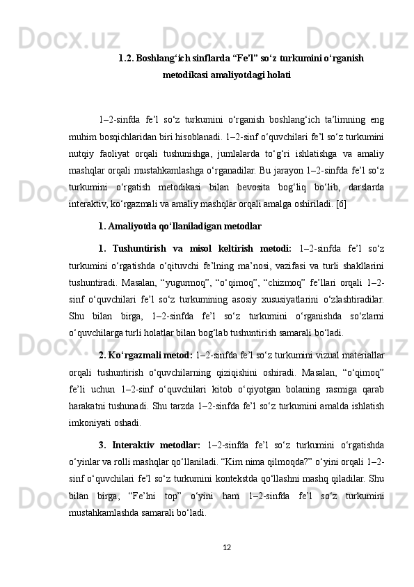 1.2. Boshlang‘ich sinflarda “Fe’l” so‘z turkumini o‘rganish
metodikasi amaliyotdagi holati
1–2-sinfda   fe’l   so‘z   turkumini   o‘rganish   boshlang‘ich   ta’limning   eng
muhim bosqichlaridan biri hisoblanadi. 1–2-sinf o‘quvchilari fe’l so‘z turkumini
nutqiy   faoliyat   orqali   tushunishga,   jumlalarda   to‘g‘ri   ishlatishga   va   amaliy
mashqlar orqali mustahkamlashga o‘rganadilar. Bu jarayon 1–2-sinfda fe’l so‘z
turkumini   o‘rgatish   metodikasi   bilan   bevosita   bog‘liq   bo‘lib,   darslarda
interaktiv, ko‘rgazmali va amaliy mashqlar orqali amalga oshiriladi. [6]
1. Amaliyotda qo‘llaniladigan metodlar
1.   Tushuntirish   va   misol   keltirish   metodi:   1–2-sinfda   fe’l   so‘z
turkumini   o‘rgatishda   o‘qituvchi   fe’lning   ma’nosi,   vazifasi   va   turli   shakllarini
tushuntiradi.   Masalan,   “yugurmoq”,   “o‘qimoq”,   “chizmoq”   fe’llari   orqali   1–2-
sinf   o‘quvchilari   fe’l   so‘z   turkumining   asosiy   xususiyatlarini   o‘zlashtiradilar.
Shu   bilan   birga,   1–2-sinfda   fe’l   so‘z   turkumini   o‘rganishda   so‘zlarni
o‘quvchilarga turli holatlar bilan bog‘lab tushuntirish samarali bo‘ladi.
2. Ko‘rgazmali metod:  1–2-sinfda fe’l so‘z turkumini vizual materiallar
orqali   tushuntirish   o‘quvchilarning   qiziqishini   oshiradi.   Masalan,   “o‘qimoq”
fe’li   uchun   1–2-sinf   o‘quvchilari   kitob   o‘qiyotgan   bolaning   rasmiga   qarab
harakatni tushunadi. Shu tarzda 1–2-sinfda fe’l so‘z turkumini amalda ishlatish
imkoniyati oshadi.
3.   Interaktiv   metodlar:   1–2-sinfda   fe’l   so‘z   turkumini   o‘rgatishda
o‘yinlar va rolli mashqlar qo‘llaniladi. “Kim nima qilmoqda?” o‘yini orqali 1–2-
sinf o‘quvchilari fe’l so‘z turkumini kontekstda qo‘llashni mashq qiladilar. Shu
bilan   birga,   “Fe’lni   top”   o‘yini   ham   1–2-sinfda   fe’l   so‘z   turkumini
mustahkamlashda samarali bo‘ladi.
12 