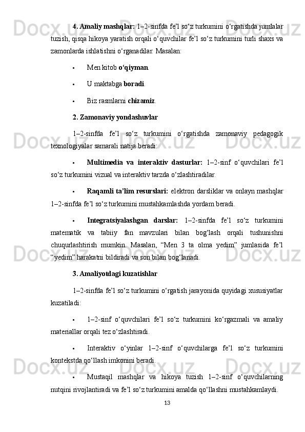 4. Amaliy mashqlar:  1–2-sinfda fe’l so‘z turkumini o‘rgatishda jumlalar
tuzish, qisqa hikoya yaratish orqali o‘quvchilar fe’l so‘z turkumini turli shaxs va
zamonlarda ishlatishni o‘rganadilar.  Masalan:
 Men kitob  o‘qiyman .
 U maktabga  boradi .
 Biz rasmlarni  chizamiz .
2. Zamonaviy yondashuvlar
1–2-sinfda   fe’l   so‘z   turkumini   o‘rgatishda   zamonaviy   pedagogik
texnologiyalar samarali natija beradi:
 Multimedia   va   interaktiv   dasturlar:   1–2-sinf   o‘quvchilari   fe’l
so‘z turkumini vizual va interaktiv tarzda o‘zlashtiradilar.
 Raqamli ta’lim resurslari:   elektron darsliklar va onlayn mashqlar
1–2-sinfda fe’l so‘z turkumini mustahkamlashda yordam beradi.
 Integratsiyalashgan   darslar:   1–2-sinfda   fe’l   so‘z   turkumini
matematik   va   tabiiy   fan   mavzulari   bilan   bog‘lash   orqali   tushunishni
chuqurlashtirish   mumkin.   Masalan,   “Men   3   ta   olma   yedim”   jumlasida   fe’l
“yedim” harakatni bildiradi va son bilan bog‘lanadi.
3. Amaliyotdagi kuzatishlar
1–2-sinfda fe’l so‘z turkumini o‘rgatish jarayonida quyidagi xususiyatlar
kuzatiladi:
 1–2-sinf   o‘quvchilari   fe’l   so‘z   turkumini   ko‘rgazmali   va   amaliy
materiallar orqali tez o‘zlashtiradi.
 Interaktiv   o‘yinlar   1–2-sinf   o‘quvchilarga   fe’l   so‘z   turkumini
kontekstda qo‘llash imkonini beradi.
 Mustaqil   mashqlar   va   hikoya   tuzish   1–2-sinf   o‘quvchilarning
nutqini rivojlantiradi va fe’l so‘z turkumini amalda qo‘llashni mustahkamlaydi.
13 