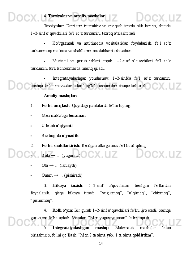 4. Tavsiyalar va amaliy mashqlar
Tavsiyalar:   Darslarni   interaktiv   va   qiziqarli   tarzda   olib   borish,   shunda
1–2-sinf o‘quvchilari fe’l so‘z turkumini tezroq o‘zlashtiradi.
 Ko‘rgazmali   va   multimedia   vositalaridan   foydalanish,   fe’l   so‘z
turkumining ma’nosi va shakllarini mustahkamlash uchun.
 Mustaqil   va   guruh   ishlari   orqali   1–2-sinf   o‘quvchilari   fe’l   so‘z
turkumini turli kontekstlarda mashq qiladi.
 Integratsiyalashgan   yondashuv:   1–2-sinfda   fe’l   so‘z   turkumini
boshqa fanlar mavzulari bilan bog‘lab tushunishni chuqurlashtirish.
Amaliy mashqlar:
1. Fe’lni aniqlash:  Quyidagi jumlalarda fe’lni toping:
 Men maktabga  boraman .
 U kitob  o‘qiyapti .
 Biz bog‘da  o‘ynadik .
2. Fe’lni shakllantirish:  Berilgan otlarga mos fe’l hosil qiling:
 Bola → … (yuguradi)
 Ota → … (ishlaydi)
 Onam → … (pishiradi)
3. Hikoya   tuzish:   1–2-sinf   o‘quvchilari   berilgan   fe’llardan
foydalanib,   qisqa   hikoya   tuzadi:   “yugurmoq”,   “o‘qimoq”,   “chizmoq”,
“pishirmoq”.
4. Rolli o‘yin:  Bir guruh 1–2-sinf o‘quvchilari fe’lni ijro etadi, boshqa
guruh esa fe’lni aytadi. Masalan, “Men yugurayapman” fe’lni topish.
5. Integratsiyalashgan   mashq:   Matematik   mashqlar   bilan
birlashtirib, fe’lni qo‘llash: “Men 2 ta olma  yeb , 1 ta olma  qoldirdim ”.
14 