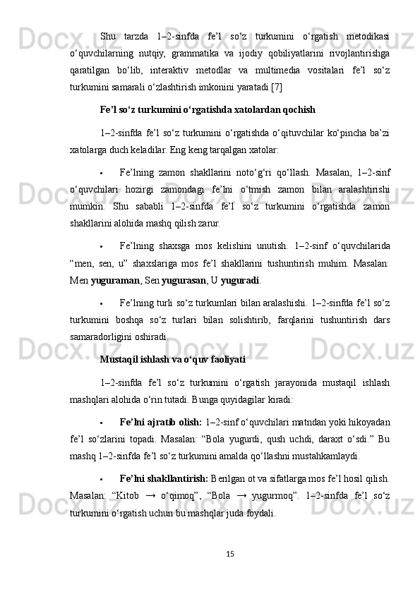 Shu   tarzda   1–2-sinfda   fe’l   so‘z   turkumini   o‘rgatish   metodikasi
o‘quvchilarning   nutqiy,   grammatika   va   ijodiy   qobiliyatlarini   rivojlantirishga
qaratilgan   bo‘lib,   interaktiv   metodlar   va   multimedia   vositalari   fe’l   so‘z
turkumini samarali o‘zlashtirish imkonini yaratadi.[7]
Fe’l so‘z turkumini o‘rgatishda xatolardan qochish
1–2-sinfda fe’l  so‘z turkumini o‘rgatishda o‘qituvchilar  ko‘pincha ba’zi
xatolarga duch keladilar.  Eng keng tarqalgan xatolar:
 Fe’lning   zamon   shakllarini   noto‘g‘ri   qo‘llash.   Masalan,   1–2-sinf
o‘quvchilari   hozirgi   zamondagi   fe’lni   o‘tmish   zamon   bilan   aralashtirishi
mumkin.   Shu   sababli   1–2-sinfda   fe’l   so‘z   turkumini   o‘rgatishda   zamon
shakllarini alohida mashq qilish zarur.
 Fe’lning   shaxsga   mos   kelishini   unutish.   1–2-sinf   o‘quvchilarida
“men,   sen,   u”   shaxslariga   mos   fe’l   shakllarini   tushuntirish   muhim.   Masalan:
Men  yuguraman , Sen  yugurasan , U  yuguradi .
 Fe’lning turli so‘z turkumlari bilan aralashishi. 1–2-sinfda fe’l so‘z
turkumini   boshqa   so‘z   turlari   bilan   solishtirib,   farqlarini   tushuntirish   dars
samaradorligini oshiradi.
Mustaqil ishlash va o‘quv faoliyati
1–2-sinfda   fe’l   so‘z   turkumini   o‘rgatish   jarayonida   mustaqil   ishlash
mashqlari alohida o‘rin tutadi.  Bunga quyidagilar kiradi:
 Fe’lni ajratib olish:  1–2-sinf o‘quvchilari matndan yoki hikoyadan
fe’l   so‘zlarini   topadi.   Masalan:   “Bola   yugurdi,   qush   uchdi,   daraxt   o‘sdi.”   Bu
mashq 1–2-sinfda fe’l so‘z turkumini amalda qo‘llashni mustahkamlaydi.
 Fe’lni shakllantirish:  Berilgan ot va sifatlarga mos fe’l hosil qilish.
Masalan:   “Kitob   →   o‘qimoq”,   “Bola   →   yugurmoq”.   1–2-sinfda   fe’l   so‘z
turkumini o‘rgatish uchun bu mashqlar juda foydali.
15 