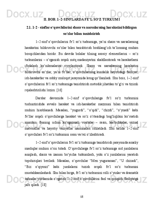 II. BOB. 1–2-SINFLARDA FE’L SO‘Z TURKUMI
2.1. 1-2 - sinflar o‘quvchilarini shaxs va narsalarning harakatini bildirgan
so‘zlar bilan tanishtirish
1–2-sinf  o‘quvchilarini  fe’l so‘z turkumiga, ya’ni shaxs va narsalarning
harakatini   bildiruvchi   so‘zlar   bilan   tanishtirish   boshlang‘ich   ta’limning   muhim
bosqichlaridan   biridir.   Bu   davrda   bolalar   tilning   asosiy   elementlarini   –   so‘z
turkumlarini – o‘rganish orqali nutq madaniyatini shakllantiradi va harakatlarni
ifodalash   ko‘nikmalarini   rivojlantiradi.   Shaxs   va   narsalarning   harakatini
bildiruvchi   so‘zlar,   ya’ni   fe’llar,   o‘quvchilarning   kundalik   hayotidagi   faoliyat,
ish-harakatlar va oddiy muloqot jarayonida keng qo‘llaniladi. Shu bois, 1–2-sinf
o‘quvchilarini fe’l so‘z turkumiga tanishtirish metodik jihatdan to‘g‘ri va tizimli
rejalashtirilishi lozim. [16]
Darslar   davomida   1–2-sinf   o‘quvchilariga   fe’l   so‘z   turkumini
tushuntirishda   avvalo   harakat   va   ish-harakatlar   mazmuni   bilan   tanishtirish
muhim   hisoblanadi.   Masalan,   “yugurdi”,   “o‘qidi”,   “chizdi”,   “o‘ynadi”   kabi
fe’llar   orqali   o‘quvchilarga   harakat   va   so‘z   o‘rtasidagi   bog‘liqlikni   ko‘rsatish
mumkin.   Buning   uchun   ko‘rgazmali   vositalar   –   rasm,   kartochkalar,   vizual
materiallar   va   hayotiy   vaziyatlar   namunalari   ishlatiladi.   Shu   tarzda   1–2-sinf
o‘quvchilari fe’l so‘z turkumini oson va tez o‘zlashtiradi.
1–2-sinf o‘quvchilarini fe’l so‘z turkumiga tanishtirish jarayonida amaliy
mashqlar  muhim o‘rin tutadi. O‘quvchilarga fe’l  so‘z turkumiga oid jumlalarni
aniqlash,   shaxs   va   zamon   bo‘yicha   turkumlash,   yoki   o‘z   jumlalarini   yaratish
topshiriqlari   beriladi.   Masalan,   o‘quvchilar   “Men   yuguraman”,   “U   chizadi”,
“Biz   o‘qiymiz”   kabi   jumlalarni   tuzish   orqali   fe’l   so‘z   turkumini
mustahkamlashadi. Shu bilan birga, fe’l so‘z turkumini rolli o‘yinlar va dramatik
sahnalar yordamida o‘rgatish 1–2-sinf o‘quvchilarini faol va qiziqarli faoliyatga
jalb qiladi. [18]
18 