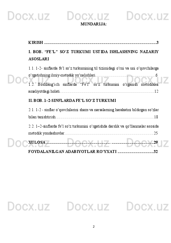 MUNDARIJA:
KIRISH ................................................................................................................3
I.   BOB.   “FE’L”   SO‘Z   TURKUMI   USTIDA   ISHLASHNING   NAZARIY
ASOSLARI
1.1. 1-2- sinflarda fe’l so‘z turkumining til tizimidagi o‘rni va uni o‘quvchilarga
o‘rgatishning ilmiy-metodik yo‘nalishlari............................................................6
1.2.   Boshlang‘ich   sinflarda   “Fe’l”   so‘z   turkumini   o‘rganish   metodikasi
amaliyotdagi holati..............................................................................................12
II. BOB. 1–2-SINFLARDA FE’L SO‘Z TURKUMI
2.1. 1-2 - sinflar o‘quvchilarini shaxs va narsalarning harakatini bildirgan so‘zlar
bilan tanishtirish..................................................................................................18
2.2. 1–2-sinflarda fe’l so‘z turkumini o‘rgatishda darslik va qo‘llanmalar asosida
metodik yondashuvlar.........................................................................................25
XULOSA ................................................................ ..........................................29
FOYDALANILGAN ADABIYOTLAR RO‘YXATI ....................................32
2 