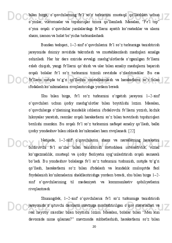 bilan   birga,   o‘quvchilarning   fe’l   so‘z   turkumini   mustaqil   qo‘llashlari   uchun
o‘yinlar,   viktorinalar   va   topshiriqlar   tizimi   qo‘llaniladi.   Masalan,   “Fe’l   top”
o‘yini   orqali   o‘quvchilar   jumlalardagi   fe’llarni   ajratib   ko‘rsatadilar   va   ularni
shaxs, zamon va holat bo‘yicha turkumlashadi.
Bundan tashqari, 1–2-sinf o‘quvchilarini fe’l so‘z turkumiga tanishtirish
jarayonida   doimiy   ravishda   takrorlash   va   mustahkamlash   mashqlari   amalga
oshiriladi.   Har   bir   dars   oxirida   avvalgi   mashg‘ulotlarda   o‘rganilgan   fe’llarni
eslab  chiqish,  yangi   fe’llarni   qo‘shish  va  ular   bilan amaliy  mashqlarni   bajarish
orqali   bolalar   fe’l   so‘z   turkumini   tizimli   ravishda   o‘zlashtiradilar.   Bu   esa
fe’llarni   nutqda   to‘g‘ri   qo‘llashni   mustahkamlash   va   harakatlarni   so‘z   bilan
ifodalash ko‘nikmalarini rivojlantirishga yordam beradi.
Shu   bilan   birga,   fe’l   so‘z   turkumini   o‘rgatish   jarayoni   1–2-sinf
o‘quvchilari   uchun   ijodiy   mashg‘ulotlar   bilan   boyitilishi   lozim.   Masalan,
o‘quvchilarga   o‘zlarining   kundalik   ishlarini   ifodalovchi   fe’llarni   yozish,   kichik
hikoyalar yaratish, rasmlar orqali harakatlarni so‘z bilan tasvirlash topshiriqlari
berilishi   mumkin.   Bu   orqali   fe’l   so‘z   turkumini   nafaqat   amaliy   qo‘llash,   balki
ijodiy yondashuv bilan ishlash ko‘nikmalari ham rivojlanadi. [22]
Natijada,   1–2-sinf   o‘quvchilarini   shaxs   va   narsalarning   harakatini
bildiruvchi   fe’l   so‘zlar   bilan   tanishtirish   metodikasi   interaktivlik,   vizual
ko‘rgazmalilik,   mustaqil   va   ijodiy   faoliyatni   uyg‘unlashtirish   orqali   samarali
bo‘ladi.   Bu   yondashuv   bolalarga   fe’l   so‘z   turkumini   tushunish,   nutqda   to‘g‘ri
qo‘llash,   harakatlarni   so‘z   bilan   ifodalash   va   kundalik   muloqotda   faol
foydalanish ko‘nikmalarini shakllantirishga yordam beradi, shu bilan birga 1–2-
sinf   o‘quvchilarining   til   madaniyati   va   kommunikativ   qobiliyatlarini
rivojlantiradi.
Shuningdek,   1–2-sinf   o‘quvchilarini   fe’l   so‘z   turkumiga   tanishtirish
jarayonida   o‘qituvchi   darslarni   mavzuga   moslashtirilgan   o‘quv   materiallari   va
real   hayotiy   misollar   bilan   boyitishi   lozim.   Masalan,   bolalar   bilan   “Men   kun
davomida   nima   qilaman?”   mavzusida   suhbatlashish,   harakatlarni   so‘z   bilan
20 