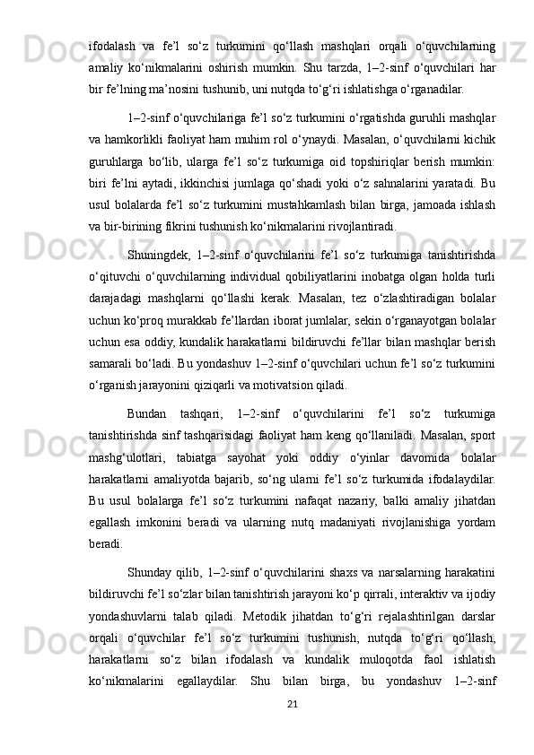 ifodalash   va   fe’l   so‘z   turkumini   qo‘llash   mashqlari   orqali   o‘quvchilarning
amaliy   ko‘nikmalarini   oshirish   mumkin.   Shu   tarzda,   1–2-sinf   o‘quvchilari   har
bir fe’lning ma’nosini tushunib, uni nutqda to‘g‘ri ishlatishga o‘rganadilar.
1–2-sinf o‘quvchilariga fe’l so‘z turkumini o‘rgatishda guruhli mashqlar
va hamkorlikli faoliyat ham muhim rol o‘ynaydi. Masalan, o‘quvchilarni kichik
guruhlarga   bo‘lib,   ularga   fe’l   so‘z   turkumiga   oid   topshiriqlar   berish   mumkin:
biri  fe’lni  aytadi, ikkinchisi  jumlaga qo‘shadi  yoki  o‘z sahnalarini  yaratadi. Bu
usul   bolalarda   fe’l   so‘z   turkumini   mustahkamlash   bilan   birga,   jamoada   ishlash
va bir-birining fikrini tushunish ko‘nikmalarini rivojlantiradi.
Shuningdek,   1–2-sinf   o‘quvchilarini   fe’l   so‘z   turkumiga   tanishtirishda
o‘qituvchi   o‘quvchilarning   individual   qobiliyatlarini   inobatga   olgan   holda   turli
darajadagi   mashqlarni   qo‘llashi   kerak.   Masalan,   tez   o‘zlashtiradigan   bolalar
uchun ko‘proq murakkab fe’llardan iborat jumlalar, sekin o‘rganayotgan bolalar
uchun esa oddiy, kundalik harakatlarni bildiruvchi fe’llar bilan mashqlar berish
samarali bo‘ladi. Bu yondashuv 1–2-sinf o‘quvchilari uchun fe’l so‘z turkumini
o‘rganish jarayonini qiziqarli va motivatsion qiladi.
Bundan   tashqari,   1–2-sinf   o‘quvchilarini   fe’l   so‘z   turkumiga
tanishtirishda sinf tashqarisidagi faoliyat ham keng qo‘llaniladi. Masalan, sport
mashg‘ulotlari,   tabiatga   sayohat   yoki   oddiy   o‘yinlar   davomida   bolalar
harakatlarni   amaliyotda   bajarib,   so‘ng   ularni   fe’l   so‘z   turkumida   ifodalaydilar.
Bu   usul   bolalarga   fe’l   so‘z   turkumini   nafaqat   nazariy,   balki   amaliy   jihatdan
egallash   imkonini   beradi   va   ularning   nutq   madaniyati   rivojlanishiga   yordam
beradi.
Shunday   qilib,   1–2-sinf   o‘quvchilarini   shaxs   va   narsalarning   harakatini
bildiruvchi fe’l so‘zlar bilan tanishtirish jarayoni ko‘p qirrali, interaktiv va ijodiy
yondashuvlarni   talab   qiladi.   Metodik   jihatdan   to‘g‘ri   rejalashtirilgan   darslar
orqali   o‘quvchilar   fe’l   so‘z   turkumini   tushunish,   nutqda   to‘g‘ri   qo‘llash,
harakatlarni   so‘z   bilan   ifodalash   va   kundalik   muloqotda   faol   ishlatish
ko‘nikmalarini   egallaydilar.   Shu   bilan   birga,   bu   yondashuv   1–2-sinf
21 