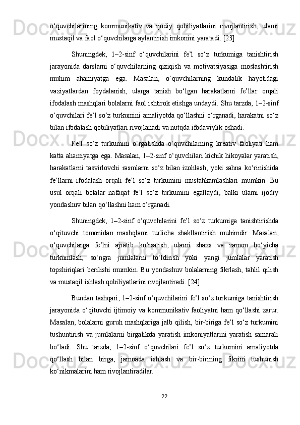 o‘quvchilarining   kommunikativ   va   ijodiy   qobiliyatlarini   rivojlantirish,   ularni
mustaqil va faol o‘quvchilarga aylantirish imkonini yaratadi. [23]
Shuningdek,   1–2-sinf   o‘quvchilarini   fe’l   so‘z   turkumiga   tanishtirish
jarayonida   darslarni   o‘quvchilarning   qiziqish   va   motivatsiyasiga   moslashtirish
muhim   ahamiyatga   ega.   Masalan,   o‘quvchilarning   kundalik   hayotidagi
vaziyatlardan   foydalanish,   ularga   tanish   bo‘lgan   harakatlarni   fe’llar   orqali
ifodalash mashqlari bolalarni faol ishtirok etishga undaydi. Shu tarzda, 1–2-sinf
o‘quvchilari fe’l so‘z turkumini amaliyotda qo‘llashni o‘rganadi, harakatni so‘z
bilan ifodalash qobiliyatlari rivojlanadi va nutqda ifodaviylik oshadi.
Fe’l   so‘z   turkumini   o‘rgatishda   o‘quvchilarning   kreativ   faoliyati   ham
katta ahamiyatga ega. Masalan, 1–2-sinf o‘quvchilari kichik hikoyalar yaratish,
harakatlarni   tasvirlovchi   rasmlarni   so‘z   bilan   izohlash,   yoki   sahna   ko‘rinishida
fe’llarni   ifodalash   orqali   fe’l   so‘z   turkumini   mustahkamlashlari   mumkin.   Bu
usul   orqali   bolalar   nafaqat   fe’l   so‘z   turkumini   egallaydi,   balki   ularni   ijodiy
yondashuv bilan qo‘llashni ham o‘rganadi.
Shuningdek,   1–2-sinf   o‘quvchilarini   fe’l   so‘z   turkumiga   tanishtirishda
o‘qituvchi   tomonidan   mashqlarni   turlicha   shakllantirish   muhimdir.   Masalan,
o‘quvchilarga   fe’lni   ajratib   ko‘rsatish,   ularni   shaxs   va   zamon   bo‘yicha
turkumlash,   so‘ngra   jumlalarni   to‘ldirish   yoki   yangi   jumlalar   yaratish
topshiriqlari   berilishi   mumkin.   Bu   yondashuv   bolalarning   fikrlash,   tahlil   qilish
va mustaqil ishlash qobiliyatlarini rivojlantiradi. [24]
Bundan tashqari, 1–2-sinf o‘quvchilarini fe’l so‘z turkumiga tanishtirish
jarayonida  o‘qituvchi  ijtimoiy va kommunikativ faoliyatni  ham  qo‘llashi  zarur.
Masalan,   bolalarni   guruh   mashqlariga   jalb  qilish,   bir-biriga  fe’l   so‘z   turkumini
tushuntirish   va   jumlalarni   birgalikda   yaratish   imkoniyatlarini   yaratish   samarali
bo‘ladi.   Shu   tarzda,   1–2-sinf   o‘quvchilari   fe’l   so‘z   turkumini   amaliyotda
qo‘llash   bilan   birga,   jamoada   ishlash   va   bir-birining   fikrini   tushunish
ko‘nikmalarini ham rivojlantiradilar.
22 