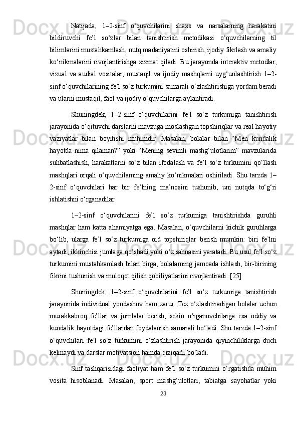 Natijada,   1–2-sinf   o‘quvchilarini   shaxs   va   narsalarning   harakatini
bildiruvchi   fe’l   so‘zlar   bilan   tanishtirish   metodikasi   o‘quvchilarning   til
bilimlarini mustahkamlash, nutq madaniyatini oshirish, ijodiy fikrlash va amaliy
ko‘nikmalarini rivojlantirishga xizmat qiladi. Bu jarayonda interaktiv metodlar,
vizual   va   audial   vositalar,   mustaqil   va   ijodiy   mashqlarni   uyg‘unlashtirish   1–2-
sinf o‘quvchilarining fe’l so‘z turkumini samarali o‘zlashtirishiga yordam beradi
va ularni mustaqil, faol va ijodiy o‘quvchilarga aylantiradi.
Shuningdek,   1–2-sinf   o‘quvchilarini   fe’l   so‘z   turkumiga   tanishtirish
jarayonida o‘qituvchi darslarni mavzuga moslashgan topshiriqlar va real hayotiy
vaziyatlar   bilan   boyitishi   muhimdir.   Masalan,   bolalar   bilan   “Men   kundalik
hayotda   nima   qilaman?”   yoki   “Mening   sevimli   mashg‘ulotlarim”   mavzularida
suhbatlashish,   harakatlarni   so‘z   bilan   ifodalash   va   fe’l   so‘z   turkumini   qo‘llash
mashqlari  orqali  o‘quvchilarning amaliy ko‘nikmalari  oshiriladi. Shu tarzda  1–
2-sinf   o‘quvchilari   har   bir   fe’lning   ma’nosini   tushunib,   uni   nutqda   to‘g‘ri
ishlatishni o‘rganadilar.
1–2-sinf   o‘quvchilarini   fe’l   so‘z   turkumiga   tanishtirishda   guruhli
mashqlar   ham   katta   ahamiyatga   ega.   Masalan,   o‘quvchilarni   kichik   guruhlarga
bo‘lib,   ularga   fe’l   so‘z   turkumiga   oid   topshiriqlar   berish   mumkin:   biri   fe’lni
aytadi, ikkinchisi jumlaga qo‘shadi yoki o‘z sahnasini yaratadi. Bu usul fe’l so‘z
turkumini mustahkamlash bilan birga, bolalarning jamoada ishlash, bir-birining
fikrini tushunish va muloqot qilish qobiliyatlarini rivojlantiradi. [25]
Shuningdek,   1–2-sinf   o‘quvchilarini   fe’l   so‘z   turkumiga   tanishtirish
jarayonida individual  yondashuv ham  zarur. Tez o‘zlashtiradigan bolalar  uchun
murakkabroq   fe’llar   va   jumlalar   berish,   sekin   o‘rganuvchilarga   esa   oddiy   va
kundalik hayotdagi fe’llardan foydalanish samarali bo‘ladi. Shu tarzda 1–2-sinf
o‘quvchilari   fe’l   so‘z   turkumini   o‘zlashtirish   jarayonida   qiyinchiliklarga   duch
kelmaydi va darslar motivatsion hamda qiziqarli bo‘ladi.
Sinf   tashqarisidagi   faoliyat   ham   fe’l   so‘z   turkumini   o‘rgatishda   muhim
vosita   hisoblanadi.   Masalan,   sport   mashg‘ulotlari,   tabiatga   sayohatlar   yoki
23 