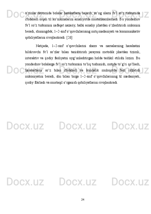 o‘yinlar davomida bolalar harakatlarni bajarib, so‘ng ularni fe’l so‘z turkumida
ifodalash orqali til ko‘nikmalarini amaliyotda mustahkamlashadi. Bu yondashuv
fe’l so‘z turkumini nafaqat nazariy, balki amaliy jihatdan o‘zlashtirish imkonini
beradi, shuningdek, 1–2-sinf o‘quvchilarining nutq madaniyati va kommunikativ
qobiliyatlarini rivojlantiradi. [26]
Natijada,   1–2-sinf   o‘quvchilarini   shaxs   va   narsalarning   harakatini
bildiruvchi   fe’l   so‘zlar   bilan   tanishtirish   jarayoni   metodik   jihatdan   tizimli,
interaktiv   va   ijodiy   faoliyatni   uyg‘unlashtirgan   holda   tashkil   etilishi   lozim.   Bu
yondashuv bolalarga fe’l so‘z turkumini to‘liq tushunish, nutqda to‘g‘ri qo‘llash,
harakatlarni   so‘z   bilan   ifodalash   va   kundalik   muloqotda   faol   ishlatish
imkoniyatini   beradi,   shu   bilan   birga   1–2-sinf   o‘quvchilarining   til   madaniyati,
ijodiy fikrlash va mustaqil o‘rganish qobiliyatlarini rivojlantiradi.
24 