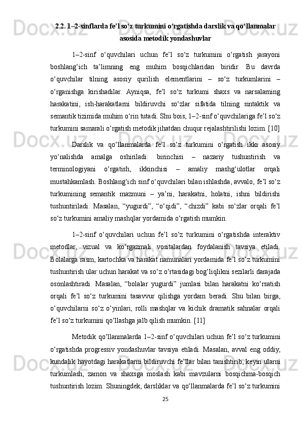 2.2. 1–2-sinflarda fe’l so‘z turkumini o‘rgatishda darslik va qo‘llanmalar
asosida metodik yondashuvlar
1–2-sinf   o‘quvchilari   uchun   fe’l   so‘z   turkumini   o‘rgatish   jarayoni
boshlang‘ich   ta’limning   eng   muhim   bosqichlaridan   biridir.   Bu   davrda
o‘quvchilar   tilning   asosiy   qurilish   elementlarini   –   so‘z   turkumlarini   –
o‘rganishga   kirishadilar.   Ayniqsa,   fe’l   so‘z   turkumi   shaxs   va   narsalarning
harakatini,   ish-harakatlarni   bildiruvchi   so‘zlar   sifatida   tilning   sintaktik   va
semantik tizimida muhim o‘rin tutadi. Shu bois, 1–2-sinf o‘quvchilariga fe’l so‘z
turkumini samarali o‘rgatish metodik jihatdan chuqur rejalashtirilishi lozim. [10]
Darslik   va   qo‘llanmalarda   fe’l   so‘z   turkumini   o‘rgatish   ikki   asosiy
yo‘nalishda   amalga   oshiriladi:   birinchisi   –   nazariy   tushuntirish   va
terminologiyani   o‘rgatish,   ikkinchisi   –   amaliy   mashg‘ulotlar   orqali
mustahkamlash. Boshlang‘ich sinf o‘quvchilari bilan ishlashda, avvalo, fe’l so‘z
turkumining   semantik   mazmuni   –   ya’ni,   harakatni,   holatni,   ishni   bildirishi
tushuntiriladi.   Masalan,   “yugurdi”,   “o‘qidi”,   “chizdi”   kabi   so‘zlar   orqali   fe’l
so‘z turkumini amaliy mashqlar yordamida o‘rgatish mumkin.
1–2-sinf   o‘quvchilari   uchun   fe’l   so‘z   turkumini   o‘rgatishda   interaktiv
metodlar,   vizual   va   ko‘rgazmali   vositalardan   foydalanish   tavsiya   etiladi.
Bolalarga rasm, kartochka va harakat namunalari yordamida fe’l so‘z turkumini
tushuntirish ular uchun harakat va so‘z o‘rtasidagi bog‘liqlikni sezilarli darajada
osonlashtiradi.   Masalan,   “bolalar   yugurdi”   jumlasi   bilan   harakatni   ko‘rsatish
orqali   fe’l   so‘z   turkumini   tasavvur   qilishga   yordam   beradi.   Shu   bilan   birga,
o‘quvchilarni   so‘z   o‘yinlari,   rolli   mashqlar   va   kichik   dramatik   sahnalar   orqali
fe’l so‘z turkumini qo‘llashga jalb qilish mumkin. [11]
Metodik qo‘llanmalarda 1–2-sinf o‘quvchilari uchun fe’l so‘z turkumini
o‘rgatishda   progressiv   yondashuvlar   tavsiya   etiladi.   Masalan,   avval   eng   oddiy,
kundalik hayotdagi harakatlarni bildiruvchi fe’llar bilan tanishtirib, keyin ularni
turkumlash,   zamon   va   shaxsga   moslash   kabi   mavzularni   bosqichma-bosqich
tushuntirish lozim. Shuningdek, darsliklar va qo‘llanmalarda fe’l so‘z turkumini
25 