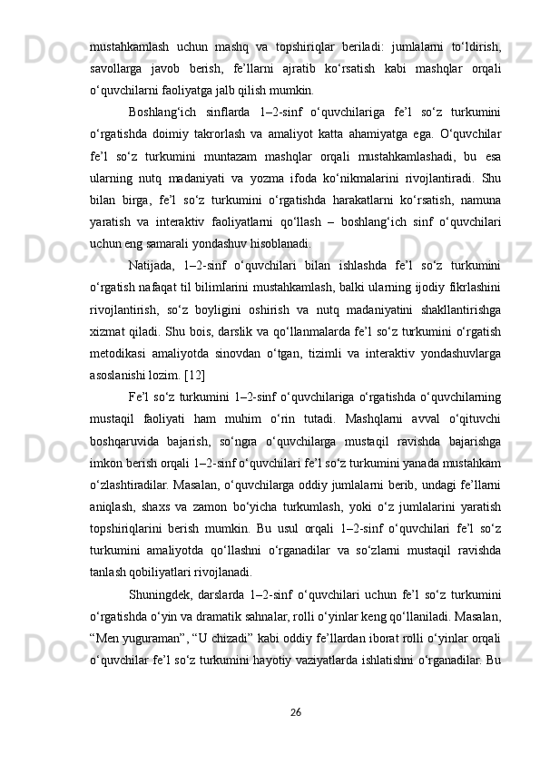 mustahkamlash   uchun   mashq   va   topshiriqlar   beriladi:   jumlalarni   to‘ldirish,
savollarga   javob   berish,   fe’llarni   ajratib   ko‘rsatish   kabi   mashqlar   orqali
o‘quvchilarni faoliyatga jalb qilish mumkin.
Boshlang‘ich   sinflarda   1–2-sinf   o‘quvchilariga   fe’l   so‘z   turkumini
o‘rgatishda   doimiy   takrorlash   va   amaliyot   katta   ahamiyatga   ega.   O‘quvchilar
fe’l   so‘z   turkumini   muntazam   mashqlar   orqali   mustahkamlashadi,   bu   esa
ularning   nutq   madaniyati   va   yozma   ifoda   ko‘nikmalarini   rivojlantiradi.   Shu
bilan   birga,   fe’l   so‘z   turkumini   o‘rgatishda   harakatlarni   ko‘rsatish,   namuna
yaratish   va   interaktiv   faoliyatlarni   qo‘llash   –   boshlang‘ich   sinf   o‘quvchilari
uchun eng samarali yondashuv hisoblanadi.
Natijada,   1–2-sinf   o‘quvchilari   bilan   ishlashda   fe’l   so‘z   turkumini
o‘rgatish nafaqat til bilimlarini mustahkamlash, balki ularning ijodiy fikrlashini
rivojlantirish,   so‘z   boyligini   oshirish   va   nutq   madaniyatini   shakllantirishga
xizmat qiladi. Shu bois, darslik va qo‘llanmalarda fe’l so‘z turkumini o‘rgatish
metodikasi   amaliyotda   sinovdan   o‘tgan,   tizimli   va   interaktiv   yondashuvlarga
asoslanishi lozim. [12]
Fe’l  so‘z  turkumini  1–2-sinf  o‘quvchilariga o‘rgatishda o‘quvchilarning
mustaqil   faoliyati   ham   muhim   o‘rin   tutadi.   Mashqlarni   avval   o‘qituvchi
boshqaruvida   bajarish,   so‘ngra   o‘quvchilarga   mustaqil   ravishda   bajarishga
imkon berish orqali 1–2-sinf o‘quvchilari fe’l so‘z turkumini yanada mustahkam
o‘zlashtiradilar. Masalan, o‘quvchilarga oddiy jumlalarni berib, undagi fe’llarni
aniqlash,   shaxs   va   zamon   bo‘yicha   turkumlash,   yoki   o‘z   jumlalarini   yaratish
topshiriqlarini   berish   mumkin.   Bu   usul   orqali   1–2-sinf   o‘quvchilari   fe’l   so‘z
turkumini   amaliyotda   qo‘llashni   o‘rganadilar   va   so‘zlarni   mustaqil   ravishda
tanlash qobiliyatlari rivojlanadi.
Shuningdek,   darslarda   1–2-sinf   o‘quvchilari   uchun   fe’l   so‘z   turkumini
o‘rgatishda o‘yin va dramatik sahnalar, rolli o‘yinlar keng qo‘llaniladi. Masalan,
“Men yuguraman”, “U chizadi” kabi oddiy fe’llardan iborat rolli o‘yinlar orqali
o‘quvchilar fe’l so‘z turkumini hayotiy vaziyatlarda ishlatishni o‘rganadilar. Bu
26 
