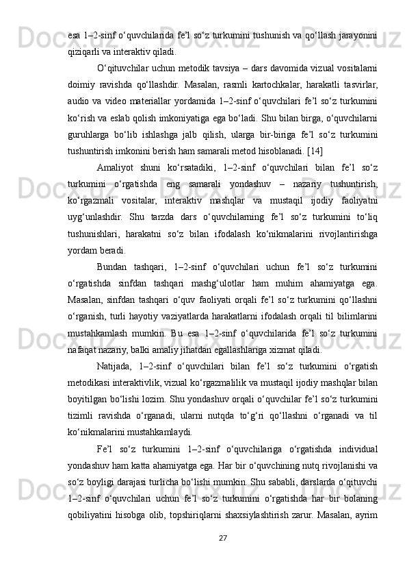esa 1–2-sinf o‘quvchilarida fe’l so‘z turkumini tushunish va qo‘llash jarayonini
qiziqarli va interaktiv qiladi.
O‘qituvchilar uchun metodik tavsiya – dars davomida vizual vositalarni
doimiy   ravishda   qo‘llashdir.   Masalan,   rasmli   kartochkalar,   harakatli   tasvirlar,
audio va  video  materiallar   yordamida  1–2-sinf   o‘quvchilari   fe’l  so‘z  turkumini
ko‘rish va eslab qolish imkoniyatiga ega bo‘ladi. Shu bilan birga, o‘quvchilarni
guruhlarga   bo‘lib   ishlashga   jalb   qilish,   ularga   bir-biriga   fe’l   so‘z   turkumini
tushuntirish imkonini berish ham samarali metod hisoblanadi. [14]
Amaliyot   shuni   ko‘rsatadiki,   1–2-sinf   o‘quvchilari   bilan   fe’l   so‘z
turkumini   o‘rgatishda   eng   samarali   yondashuv   –   nazariy   tushuntirish,
ko‘rgazmali   vositalar,   interaktiv   mashqlar   va   mustaqil   ijodiy   faoliyatni
uyg‘unlashdir.   Shu   tarzda   dars   o‘quvchilarning   fe’l   so‘z   turkumini   to‘liq
tushunishlari,   harakatni   so‘z   bilan   ifodalash   ko‘nikmalarini   rivojlantirishga
yordam beradi.
Bundan   tashqari,   1–2-sinf   o‘quvchilari   uchun   fe’l   so‘z   turkumini
o‘rgatishda   sinfdan   tashqari   mashg‘ulotlar   ham   muhim   ahamiyatga   ega.
Masalan,   sinfdan   tashqari   o‘quv   faoliyati   orqali   fe’l   so‘z   turkumini   qo‘llashni
o‘rganish,   turli   hayotiy   vaziyatlarda   harakatlarni   ifodalash   orqali   til   bilimlarini
mustahkamlash   mumkin.   Bu   esa   1–2-sinf   o‘quvchilarida   fe’l   so‘z   turkumini
nafaqat nazariy, balki amaliy jihatdan egallashlariga xizmat qiladi.
Natijada,   1–2-sinf   o‘quvchilari   bilan   fe’l   so‘z   turkumini   o‘rgatish
metodikasi interaktivlik, vizual ko‘rgazmalilik va mustaqil ijodiy mashqlar bilan
boyitilgan bo‘lishi lozim. Shu yondashuv orqali o‘quvchilar fe’l so‘z turkumini
tizimli   ravishda   o‘rganadi,   ularni   nutqda   to‘g‘ri   qo‘llashni   o‘rganadi   va   til
ko‘nikmalarini mustahkamlaydi.
Fe’l   so‘z   turkumini   1–2-sinf   o‘quvchilariga   o‘rgatishda   individual
yondashuv ham katta ahamiyatga ega. Har bir o‘quvchining nutq rivojlanishi va
so‘z boyligi darajasi turlicha bo‘lishi mumkin. Shu sababli, darslarda o‘qituvchi
1–2-sinf   o‘quvchilari   uchun   fe’l   so‘z   turkumini   o‘rgatishda   har   bir   bolaning
qobiliyatini   hisobga   olib,   topshiriqlarni   shaxsiylashtirish   zarur.   Masalan,   ayrim
27 