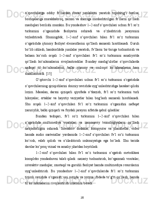 o‘quvchilarga   oddiy   fe’llardan   iborat   jumlalarni   yaratish   topshirig‘i   berilsa,
boshqalariga murakkabroq, zamon va shaxsga moslashtirilgan fe’llarni qo‘llash
mashqlari berilishi mumkin. Bu yondashuv 1–2-sinf o‘quvchilari uchun fe’l so‘z
turkumini   o‘rganishda   faoliyatni   oshiradi   va   o‘zlashtirish   jarayonini
tezlashtiradi.   Shuningdek,   1–2-sinf   o‘quvchilari   bilan   fe’l   so‘z   turkumini
o‘rgatishda ijtimoiy faoliyat elementlarini qo‘llash samarali hisoblanadi. Guruh
bo‘lib ishlash, hamkorlikda jumlalar yaratish, fe’llarni bir-biriga tushuntirish va
baham   ko‘rish   orqali   1–2-sinf   o‘quvchilari   fe’l   so‘z   turkumini   amaliyotda
qo‘llash   ko‘nikmalarini   rivojlantiradilar.   Bunday   mashg‘ulotlar   o‘quvchilarda
nafaqat   til   ko‘nikmalarini,   balki   ijtimoiy   va   muloqot   ko‘nikmalarini   ham
shakllantiradi. [15]
O‘qituvchi   1–2-sinf   o‘quvchilari   uchun   fe’l   so‘z   turkumini   o‘rgatishda
o‘quvchilarning qiziqishlarini doimiy ravishda uyg‘unlashtirishga harakat qilishi
lozim.   Masalan,   darsni   qiziqarli   qiyofada   o‘tkazish,   fe’l   so‘z   turkumini   turli
hikoyalar,   ertaklar   va   hayotiy   vaziyatlar   bilan   bog‘lash   samarali   hisoblanadi.
Shu   orqali   1–2-sinf   o‘quvchilari   fe’l   so‘z   turkumini   o‘rganishni   nafaqat
zaruriylik, balki qiziqarli va foydali jarayon sifatida qabul qiladilar.
Bundan   tashqari,   fe’l   so‘z   turkumini   1–2-sinf   o‘quvchilari   bilan
o‘rgatishda   multimediya   vositalari   va   zamonaviy   texnologiyalarni   qo‘llash
natijadorligini   oshiradi.   Interaktiv   doskalar,   kompyuter   va   planshetlar,   video
hamda   audio   materiallar   yordamida   1–2-sinf   o‘quvchilari   fe’l   so‘z   turkumini
ko‘rish,   eslab   qolish   va   o‘zlashtirish   imkoniyatiga   ega   bo‘ladi.   Shu   tarzda
darslar ko‘proq vizual va amaliy jihatdan boyitiladi.
1–2-sinf   o‘quvchilari   bilan   fe’l   so‘z   turkumini   o‘rgatish   metodikasi
kompleks  yondashuvni   talab  qiladi:   nazariy  tushuntirish,  ko‘rgazmali  vositalar,
interaktiv mashqlar, mustaqil va guruhli faoliyat hamda multimediya resurslarini
uyg‘unlashtirish.   Bu   yondashuv   1–2-sinf   o‘quvchilarida   fe’l   so‘z   turkumini
tizimli ravishda o‘rganish, uni nutqda va yozma ifodada to‘g‘ri qo‘llash, hamda
til ko‘nikmalarini rivojlantirish imkonini beradi.
28 