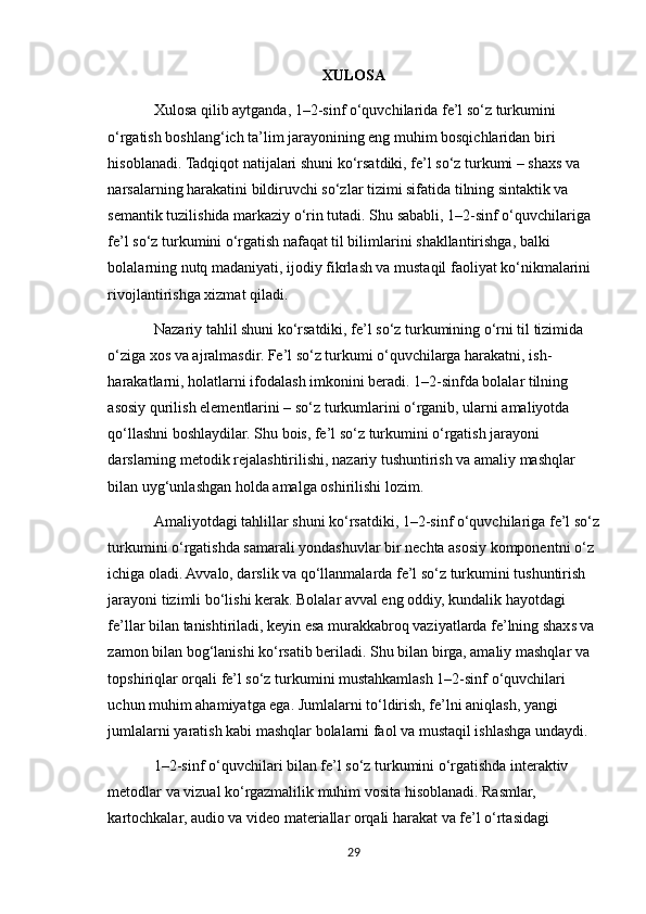 XULOSA
Xulosa qilib aytganda, 1–2-sinf o‘quvchilarida fe’l so‘z turkumini 
o‘rgatish boshlang‘ich ta’lim jarayonining eng muhim bosqichlaridan biri 
hisoblanadi. Tadqiqot natijalari shuni ko‘rsatdiki, fe’l so‘z turkumi – shaxs va 
narsalarning harakatini bildiruvchi so‘zlar tizimi sifatida tilning sintaktik va 
semantik tuzilishida markaziy o‘rin tutadi. Shu sababli, 1–2-sinf o‘quvchilariga 
fe’l so‘z turkumini o‘rgatish nafaqat til bilimlarini shakllantirishga, balki 
bolalarning nutq madaniyati, ijodiy fikrlash va mustaqil faoliyat ko‘nikmalarini 
rivojlantirishga xizmat qiladi.
Nazariy tahlil shuni ko‘rsatdiki, fe’l so‘z turkumining o‘rni til tizimida 
o‘ziga xos va ajralmasdir. Fe’l so‘z turkumi o‘quvchilarga harakatni, ish-
harakatlarni, holatlarni ifodalash imkonini beradi. 1–2-sinfda bolalar tilning 
asosiy qurilish elementlarini – so‘z turkumlarini o‘rganib, ularni amaliyotda 
qo‘llashni boshlaydilar. Shu bois, fe’l so‘z turkumini o‘rgatish jarayoni 
darslarning metodik rejalashtirilishi, nazariy tushuntirish va amaliy mashqlar 
bilan uyg‘unlashgan holda amalga oshirilishi lozim.
Amaliyotdagi tahlillar shuni ko‘rsatdiki, 1–2-sinf o‘quvchilariga fe’l so‘z
turkumini o‘rgatishda samarali yondashuvlar bir nechta asosiy komponentni o‘z 
ichiga oladi. Avvalo, darslik va qo‘llanmalarda fe’l so‘z turkumini tushuntirish 
jarayoni tizimli bo‘lishi kerak. Bolalar avval eng oddiy, kundalik hayotdagi 
fe’llar bilan tanishtiriladi, keyin esa murakkabroq vaziyatlarda fe’lning shaxs va 
zamon bilan bog‘lanishi ko‘rsatib beriladi. Shu bilan birga, amaliy mashqlar va 
topshiriqlar orqali fe’l so‘z turkumini mustahkamlash 1–2-sinf o‘quvchilari 
uchun muhim ahamiyatga ega. Jumlalarni to‘ldirish, fe’lni aniqlash, yangi 
jumlalarni yaratish kabi mashqlar bolalarni faol va mustaqil ishlashga undaydi.
1–2-sinf o‘quvchilari bilan fe’l so‘z turkumini o‘rgatishda interaktiv 
metodlar va vizual ko‘rgazmalilik muhim vosita hisoblanadi. Rasmlar, 
kartochkalar, audio va video materiallar orqali harakat va fe’l o‘rtasidagi 
29 