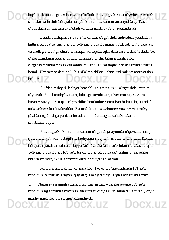 bog‘liqlik bolalarga tez tushunarli bo‘ladi. Shuningdek, rolli o‘yinlar, dramatik 
sahnalar va kichik hikoyalar orqali fe’l so‘z turkumini amaliyotda qo‘llash 
o‘quvchilarda qiziqish uyg‘otadi va nutq madaniyatini rivojlantiradi.
Bundan tashqari, fe’l so‘z turkumini o‘rgatishda individual yondashuv 
katta ahamiyatga ega. Har bir 1–2-sinf o‘quvchisining qobiliyati, nutq darajasi 
va faolligi inobatga olinib, mashqlar va topshiriqlar darajasi moslashtiriladi. Tez 
o‘zlashtiradigan bolalar uchun murakkab fe’llar bilan ishlash, sekin 
o‘rganayotganlar uchun esa oddiy fe’llar bilan mashqlar berish samarali natija 
beradi. Shu tarzda darslar 1–2-sinf o‘quvchilari uchun qiziqarli va motivatsion 
bo‘ladi.
Sinfdan tashqari faoliyat ham fe’l so‘z turkumini o‘rgatishda katta rol 
o‘ynaydi. Sport mashg‘ulotlari, tabiatga sayohatlar, o‘yin mashqlari va real 
hayotiy vaziyatlar orqali o‘quvchilar harakatlarni amaliyotda bajarib, ularni fe’l 
so‘z turkumida ifodalaydilar. Bu usul fe’l so‘z turkumini nazariy va amaliy 
jihatdan egallashga yordam beradi va bolalarning til ko‘nikmalarini 
mustahkamlaydi.
Shuningdek, fe’l so‘z turkumini o‘rgatish jarayonida o‘quvchilarning 
ijodiy faoliyati va mustaqil ish faoliyatini rivojlantirish ham muhimdir. Kichik 
hikoyalar yaratish, sahnalar tayyorlash, harakatlarni so‘z bilan ifodalash orqali 
1–2-sinf o‘quvchilari fe’l so‘z turkumini amaliyotda qo‘llashni o‘rganadilar, 
nutqda ifodaviylik va kommunikativ qobiliyatlari oshadi.
Metodik tahlil shuni ko‘rsatadiki, 1–2-sinf o‘quvchilarida fe’l so‘z 
turkumini o‘rgatish jarayoni quyidagi asosiy tamoyillarga asoslanishi lozim:
1. Nazariy va amaliy mashqlar uyg‘unligi  – darslar avvalo fe’l so‘z 
turkumining semantik mazmuni va sintaktik joylashuvi bilan tanishtiradi, keyin 
amaliy mashqlar orqali mustahkamlaydi.
30 