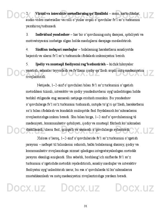 2. Vizual va interaktiv metodlarning qo‘llanilishi  – rasm, kartochkalar, 
audio-video materiallar va rolli o‘yinlar orqali o‘quvchilar fe’l so‘z turkumini 
yaxshiroq tushunadi.
3. Individual yondashuv  – har bir o‘quvchining nutq darajasi, qobiliyati va 
motivatsiyasini inobatga olgan holda mashqlarni darajaga moslashtirish.
4. Sinfdan tashqari mashqlar  – bolalarning harakatlarni amaliyotda 
bajarish va ularni fe’l so‘z turkumida ifodalash imkoniyatini berish.
5. Ijodiy va mustaqil faoliyatni rag‘batlantirish  – kichik hikoyalar 
yaratish, sahnalar tayyorlash va fe’llarni ijodiy qo‘llash orqali nutq madaniyatini
rivojlantirish.
Natijada, 1–2-sinf o‘quvchilari bilan fe’l so‘z turkumini o‘rgatish 
metodikasi tizimli, interaktiv va ijodiy yondashuvlarni uyg‘unlashtirgan holda 
tashkil etilganda eng samarali natijaga erishish mumkin. Bu yondashuv 
o‘quvchilarga fe’l so‘z turkumini tushunish, nutqda to‘g‘ri qo‘llash, harakatlarni 
so‘z bilan ifodalash va kundalik muloqotda faol foydalanish ko‘nikmalarini 
rivojlantirishga imkon beradi. Shu bilan birga, 1–2-sinf o‘quvchilarining til 
madaniyati, kommunikativ qobiliyati, ijodiy va mustaqil fikrlash ko‘nikmalari 
shakllanadi, ularni faol, qiziqarli va samarali o‘quvchilarga aylantiradi.
Xulosa o‘laroq, 1–2-sinf o‘quvchilarida fe’l so‘z turkumini o‘rgatish 
jarayoni – nafaqat til bilimlarini oshirish, balki bolalarning shaxsiy, ijodiy va 
kommunikativ rivojlanishiga xizmat qiladigan integratsiyalashgan metodik 
jarayon ekanligi aniqlandi. Shu sababli, boshlang‘ich sinflarda fe’l so‘z 
turkumini o‘rgatishda metodik rejalashtirish, amaliy mashqlar va interaktiv 
faoliyatni uyg‘unlashtirish zarur, bu esa o‘quvchilarda til ko‘nikmalarini 
mustahkamlash va nutq madaniyatini rivojlantirishga yordam beradi.
31 