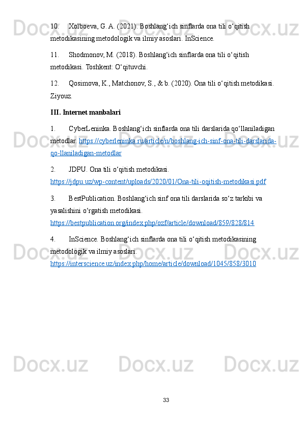 10. Xolboeva, G. A. (2021). Boshlang‘ich sinflarda ona tili o‘qitish 
metodikasining metodologik va ilmiy asoslari. InScience.
11. Shodmonov, M. (2018). Boshlang‘ich sinflarda ona tili o‘qitish 
metodikasi.  Toshkent: O‘qituvchi.
12. Qosimova, K., Matchonov, S., & b. (2020).  Ona tili o‘qitish metodikasi. 
Ziyouz.
III. Internet manbalari
1. CyberLeninka. Boshlang‘ich sinflarda ona tili darslarida qo‘llaniladigan 
metodlar.  https://cyberleninka.ru/article/n/boshlang-ich-sinf-ona-tili-darslarida-
qo-llaniladigan-metodlar
2. JDPU. Ona tili o‘qitish metodikasi. 
https://jdpu.uz/wp-content/uploads/2020/01/Ona-tili-oqitish-metodikasi.pdf
3. BestPublication. Boshlang‘ich sinf ona tili darslarida so‘z tarkibi va 
yasalishini o‘rgatish metodikasi. 
https://bestpublication.org/index.php/ozf/article/download/859/828/814
4. InScience. Boshlang‘ich sinflarda ona tili o‘qitish metodikasining 
metodologik va ilmiy asoslari. 
https://interscience.uz/index.php/home/article/download/1045/858/3010
33 