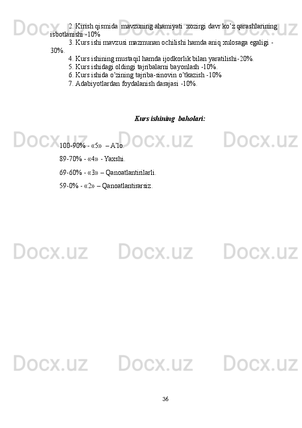 2. Kirish qismida   mavzuning ahamiyati  xozirgi davr ko’z qarashlarining 
isbotlanishi -10%
3. Kurs  ishi mavzusi mazmunan ochilishi hamda aniq xulosaga egaligi  - 
30%.
4. Kurs  ishining mustaqil hamda ijodkorlik bilan yaratilishi -20%.
5. Kurs ishidagi oldingi tajribalarni bayonlash -10%.
6. Kurs ishida o’zining tajriba-sinovin o’tkazish -10%
7. Adabiyotlardan foydalanish darajasi  -10%.
Kurs  ishining   bah olari :
100-90% - «5»  – A’lo.
89-70% - «4» - Yaxshi.
69-60% - «3» – Qanoatlantirilarli.
59-0% - «2» – Qanoatlantirarsiz.
36 