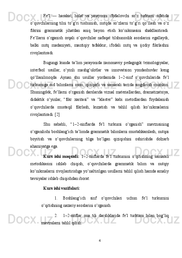 Fe’l   —   harakat,   holat   va   jarayonni   ifodalovchi   so‘z   turkumi   sifatida
o‘quvchilarning   tilni   to‘g‘ri   tushunish,   nutqda   so‘zlarni   to‘g‘ri   qo‘llash   va   o‘z
fikrini   grammatik   jihatdan   aniq   bayon   etish   ko‘nikmasini   shakllantiradi.
Fe’llarni   o‘rganish   orqali   o‘quvchilar   nafaqat   tilshunoslik   asoslarini   egallaydi,
balki   nutq   madaniyati,   mantiqiy   tafakkur,   ifodali   nutq   va   ijodiy   fikrlashni
rivojlantiradi.
Bugungi   kunda   ta’lim   jarayonida   zamonaviy   pedagogik   texnologiyalar,
interfaol   usullar,   o‘yinli   mashg‘ulotlar   va   innovatsion   yondashuvlar   keng
qo‘llanilmoqda.   Aynan   shu   usullar   yordamida   1–2-sinf   o‘quvchilarida   fe’l
turkumiga   oid   bilimlarni   oson,   qiziqarli   va   samarali   tarzda   singdirish   mumkin.
Shuningdek, fe’llarni o‘rganish darslarida vizual materiallardan, dramatizatsiya,
didaktik   o‘yinlar,   “fikr   xaritasi”   va   “klaster”   kabi   metodlardan   foydalanish
o‘quvchilarda   mustaqil   fikrlash,   kuzatish   va   tahlil   qilish   ko‘nikmalarini
rivojlantiradi. [2]
Shu   sababli,   “1–2-sinflarda   fe’l   turkumi   o‘rganish”   mavzusining
o‘rganilishi boshlang‘ich ta’limda grammatik bilimlarni mustahkamlash, nutqni
boyitish   va   o‘quvchilarning   tilga   bo‘lgan   qiziqishini   oshirishda   dolzarb
ahamiyatga ega.
Kurs   ishi   maqsadi:   1–2-sinflarda   fe’l   turkumini   o‘qitishning   samarali
metodikasini   ishlab   chiqish,   o‘quvchilarda   grammatik   bilim   va   nutqiy
ko‘nikmalarni rivojlantirishga yo‘naltirilgan usullarni tahlil qilish hamda amaliy
tavsiyalar ishlab chiqishdan iborat.
Kurs ishi vazifalari :
1. Boshlang‘ich   sinf   o‘quvchilari   uchun   fe’l   turkumini
o‘qitishning nazariy asoslarini o‘rganish.
2. 1–2-sinflar   ona   tili   darsliklarida   fe’l   turkumi   bilan   bog‘liq
mavzularni tahlil qilish.
4 