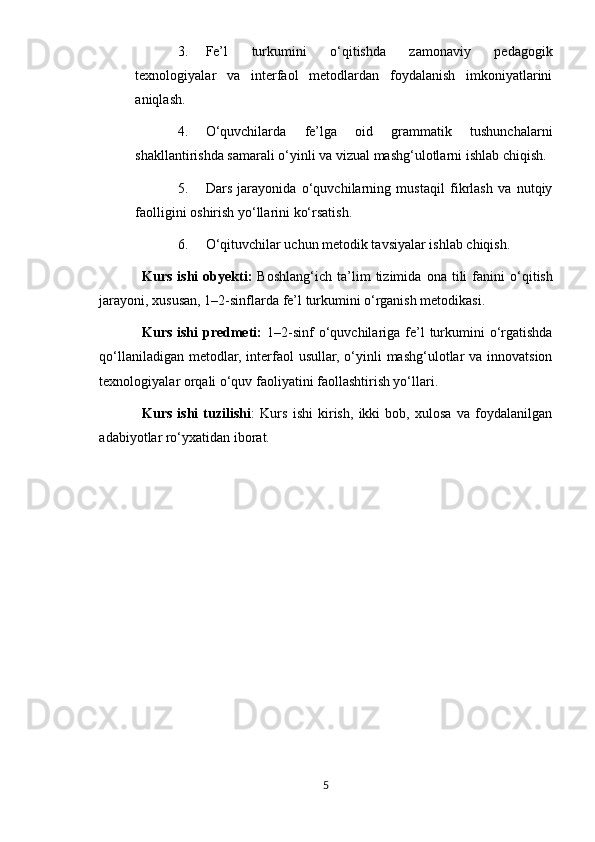 3. Fe’l   turkumini   o‘qitishda   zamonaviy   pedagogik
texnologiyalar   va   interfaol   metodlardan   foydalanish   imkoniyatlarini
aniqlash.
4. O‘quvchilarda   fe’lga   oid   grammatik   tushunchalarni
shakllantirishda samarali o‘yinli va vizual mashg‘ulotlarni ishlab chiqish.
5. Dars   jarayonida   o‘quvchilarning   mustaqil   fikrlash   va   nutqiy
faolligini oshirish yo‘llarini ko‘rsatish.
6. O‘qituvchilar uchun metodik tavsiyalar ishlab chiqish.
Kurs   ishi   obyekti :   Boshlang ‘ ich   ta ’ lim   tizimida   ona   tili   fanini   o ‘ qitish
jarayoni ,  xususan , 1–2- sinflarda   fe ’ l   turkumini   o ‘ rganish   metodikasi .
Kurs  ishi  predmeti:   1–2-sinf  o‘quvchilariga  fe’l  turkumini  o‘rgatishda
qo‘llaniladigan metodlar, interfaol usullar, o‘yinli mashg‘ulotlar va innovatsion
texnologiyalar orqali o‘quv faoliyatini faollashtirish yo‘llari.
Kurs   ishi   tuzilishi :   Kurs   ishi   kirish,   ikki   bob,   xulosa   va   foydalanilgan
adabiyotlar ro‘yxatidan iborat.
5 