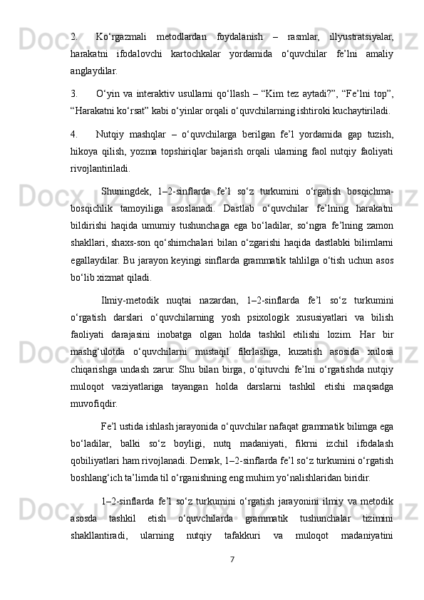 2. Ko‘rgazmali   metodlardan   foydalanish   –   rasmlar,   illyustratsiyalar,
harakatni   ifodalovchi   kartochkalar   yordamida   o‘quvchilar   fe’lni   amaliy
anglaydilar.
3. O‘yin   va   interaktiv   usullarni   qo‘llash   –   “Kim   tez   aytadi?”,   “Fe’lni   top”,
“Harakatni ko‘rsat” kabi o‘yinlar orqali o‘quvchilarning ishtiroki kuchaytiriladi.
4. Nutqiy   mashqlar   –   o‘quvchilarga   berilgan   fe’l   yordamida   gap   tuzish,
hikoya   qilish,   yozma   topshiriqlar   bajarish   orqali   ularning   faol   nutqiy   faoliyati
rivojlantiriladi.
Shuningdek,   1–2-sinflarda   fe’l   so‘z   turkumini   o‘rgatish   bosqichma-
bosqichlik   tamoyiliga   asoslanadi.   Dastlab   o‘quvchilar   fe’lning   harakatni
bildirishi   haqida   umumiy   tushunchaga   ega   bo‘ladilar,   so‘ngra   fe’lning   zamon
shakllari,  shaxs-son   qo‘shimchalari   bilan   o‘zgarishi   haqida   dastlabki   bilimlarni
egallaydilar. Bu jarayon keyingi sinflarda grammatik tahlilga o‘tish uchun asos
bo‘lib xizmat qiladi.
Ilmiy-metodik   nuqtai   nazardan,   1–2-sinflarda   fe’l   so‘z   turkumini
o‘rgatish   darslari   o‘quvchilarning   yosh   psixologik   xususiyatlari   va   bilish
faoliyati   darajasini   inobatga   olgan   holda   tashkil   etilishi   lozim.   Har   bir
mashg‘ulotda   o‘quvchilarni   mustaqil   fikrlashga,   kuzatish   asosida   xulosa
chiqarishga   undash   zarur.   Shu   bilan   birga,   o‘qituvchi   fe’lni   o‘rgatishda   nutqiy
muloqot   vaziyatlariga   tayangan   holda   darslarni   tashkil   etishi   maqsadga
muvofiqdir.
Fe’l ustida ishlash jarayonida o‘quvchilar nafaqat grammatik bilimga ega
bo‘ladilar,   balki   so‘z   boyligi,   nutq   madaniyati,   fikrni   izchil   ifodalash
qobiliyatlari ham rivojlanadi. Demak, 1–2-sinflarda fe’l so‘z turkumini o‘rgatish
boshlang‘ich ta’limda til o‘rganishning eng muhim yo‘nalishlaridan biridir.
1–2-sinflarda   fe’l   so‘z   turkumini   o‘rgatish   jarayonini   ilmiy   va   metodik
asosda   tashkil   etish   o‘quvchilarda   grammatik   tushunchalar   tizimini
shakllantiradi,   ularning   nutqiy   tafakkuri   va   muloqot   madaniyatini
7 