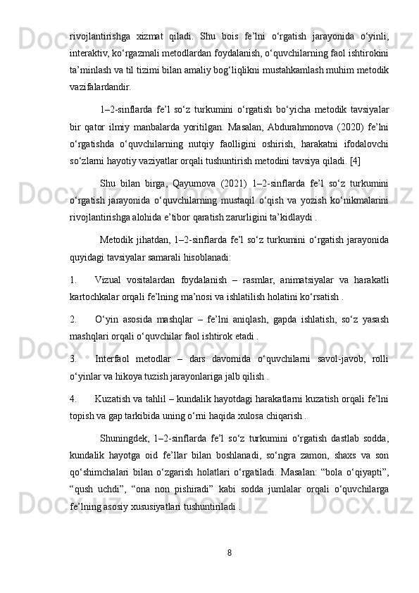 rivojlantirishga   xizmat   qiladi.   Shu   bois   fe’lni   o‘rgatish   jarayonida   o‘yinli,
interaktiv, ko‘rgazmali metodlardan foydalanish, o‘quvchilarning faol ishtirokini
ta’minlash va til tizimi bilan amaliy bog‘liqlikni mustahkamlash muhim metodik
vazifalardandir.
1–2-sinflarda   fe’l   so‘z   turkumini   o‘rgatish   bo‘yicha   metodik   tavsiyalar
bir   qator   ilmiy   manbalarda   yoritilgan.   Masalan,  Abdurahmonova   (2020)   fe’lni
o‘rgatishda   o‘quvchilarning   nutqiy   faolligini   oshirish,   harakatni   ifodalovchi
so‘zlarni hayotiy vaziyatlar orqali tushuntirish metodini tavsiya qiladi. [4]
Shu   bilan   birga,   Qayumova   (2021)   1–2-sinflarda   fe’l   so‘z   turkumini
o‘rgatish   jarayonida   o‘quvchilarning   mustaqil   o‘qish   va   yozish   ko‘nikmalarini
rivojlantirishga alohida e’tibor qaratish zarurligini ta’kidlaydi .
Metodik jihatdan, 1–2-sinflarda fe’l  so‘z turkumini o‘rgatish jarayonida
quyidagi tavsiyalar samarali hisoblanadi:
1. Vizual   vositalardan   foydalanish   –   rasmlar,   animatsiyalar   va   harakatli
kartochkalar orqali fe’lning ma’nosi va ishlatilish holatini ko‘rsatish .
2. O‘yin   asosida   mashqlar   –   fe’lni   aniqlash,   gapda   ishlatish,   so‘z   yasash
mashqlari orqali o‘quvchilar faol ishtirok etadi .
3. Interfaol   metodlar   –   dars   davomida   o‘quvchilarni   savol-javob,   rolli
o‘yinlar va hikoya tuzish jarayonlariga jalb qilish .
4. Kuzatish va tahlil – kundalik hayotdagi harakatlarni kuzatish orqali fe’lni
topish va gap tarkibida uning o‘rni haqida xulosa chiqarish .
Shuningdek,   1–2-sinflarda   fe’l   so‘z   turkumini   o‘rgatish   dastlab   sodda,
kundalik   hayotga   oid   fe’llar   bilan   boshlanadi,   so‘ngra   zamon,   shaxs   va   son
qo‘shimchalari   bilan   o‘zgarish   holatlari   o‘rgatiladi.   Masalan:   “bola   o‘qiyapti”,
“qush   uchdi”,   “ona   non   pishiradi”   kabi   sodda   jumlalar   orqali   o‘quvchilarga
fe’lning asosiy xususiyatlari tushuntiriladi .
8 