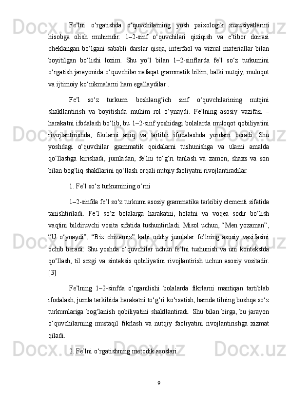Fe’lni   o‘rgatishda   o‘quvchilarning   yosh   psixologik   xususiyatlarini
hisobga   olish   muhimdir.   1–2-sinf   o‘quvchilari   qiziqish   va   e’tibor   doirasi
cheklangan   bo‘lgani   sababli   darslar   qisqa,   interfaol   va   vizual   materiallar   bilan
boyitilgan   bo‘lishi   lozim.   Shu   yo‘l   bilan   1–2-sinflarda   fe’l   so‘z   turkumini
o‘rgatish jarayonida o‘quvchilar nafaqat grammatik bilim, balki nutqiy, muloqot
va ijtimoiy ko‘nikmalarni ham egallaydilar .
Fe’l   so‘z   turkumi   boshlang‘ich   sinf   o‘quvchilarining   nutqini
shakllantirish   va   boyitishda   muhim   rol   o‘ynaydi.   Fe’lning   asosiy   vazifasi   –
harakatni ifodalash bo‘lib, bu 1–2-sinf yoshidagi bolalarda muloqot qobiliyatini
rivojlantirishda,   fikrlarni   aniq   va   tartibli   ifodalashda   yordam   beradi.   Shu
yoshdagi   o‘quvchilar   grammatik   qoidalarni   tushunishga   va   ularni   amalda
qo‘llashga   kirishadi,   jumladan,   fe’lni   to‘g‘ri   tanlash   va   zamon,   shaxs   va   son
bilan bog‘liq shakllarini qo‘llash orqali nutqiy faoliyatni rivojlantiradilar.
1. Fe’l so‘z turkumining o‘rni
1–2-sinfda fe’l so‘z turkumi asosiy grammatika tarkibiy elementi sifatida
tanishtiriladi.   Fe’l   so‘z   bolalarga   harakatni,   holatni   va   voqea   sodir   bo‘lish
vaqtini bildiruvchi vosita sifatida tushuntiriladi. Misol uchun, “Men yozaman”,
“U   o‘ynaydi”,   “Biz   chizamiz”   kabi   oddiy   jumlalar   fe’lning   asosiy   vazifasini
ochib beradi. Shu yoshda o‘quvchilar uchun fe’lni tushunish va uni kontekstda
qo‘llash,   til   sezgi  va   sintaksis   qobiliyatini   rivojlantirish   uchun  asosiy  vositadir.
[3]
Fe’lning   1–2-sinfda   o‘rganilishi   bolalarda   fikrlarni   mantiqan   tartiblab
ifodalash, jumla tarkibida harakatni to‘g‘ri ko‘rsatish, hamda tilning boshqa so‘z
turkumlariga  bog‘lanish  qobiliyatini   shakllantiradi.  Shu  bilan  birga,  bu  jarayon
o‘quvchilarning   mustaqil   fikrlash   va   nutqiy   faoliyatini   rivojlantirishga   xizmat
qiladi.
2. Fe’lni o‘rgatishning metodik asoslari
9 