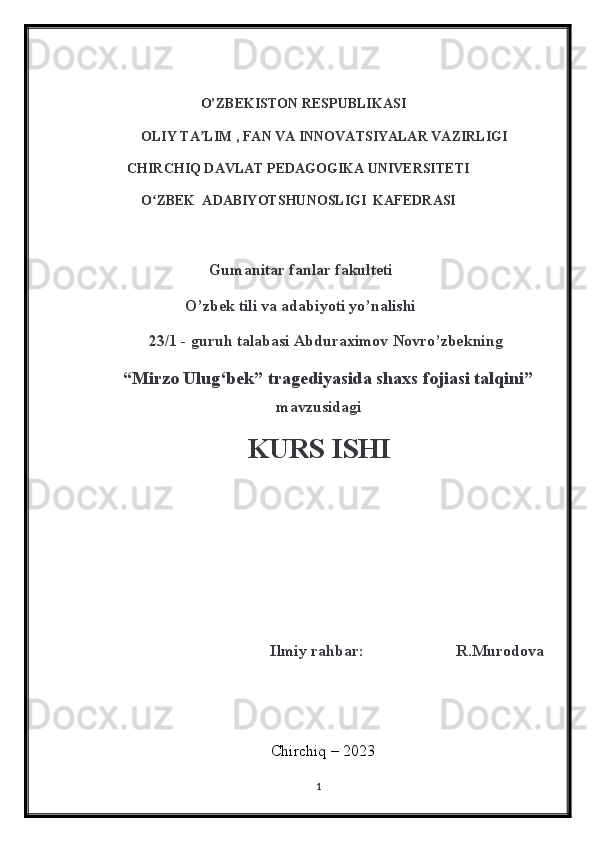 O’ZBEKISTON RESPUBLIKASI
                OLIY TA LIM , FAN VA INNOVATSIYALAR VAZIRLIGIʼ
            CHIRCHIQ DAVLAT PEDAGOGIKA UNIVERSITETI
                O ZBEK  ADABIYOTSHUNOSLIGI  KAFEDRASI	
ʻ
                               Gumanitar fanlar fakulteti 
                         O’zbek tili va adabiyoti yo’nalishi
                2 3 /1 - guruh talabasi   Abduraximov Novro’zbek ning
    “ Mirzo Ulug‘bek” tragediyasida shaxs fojiasi talqini ”
mavzusidagi
KURS ISHI
                            
                        
                                            Ilmiy rahbar:                       R.Murodova
                                                      Chirchiq – 2023
1
