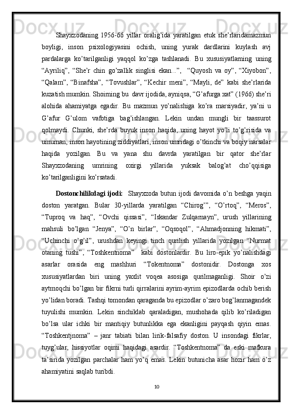 Shayxzodaning   1956-66   yillar   oralig’ida   yaratilgan   etuk   she’rlaridamazmun
boyligi,   inson   psixologiyasini   ochish,   uning   yurak   dardlarini   kuylash   avj
pardalarga   ko’tarilganligi   yaqqol   ko’zga   tashlanadi.   Bu   xususiyatlarning   uning
“Ayriliq”,   “She’r   chin   go’zallik   singlisi   ekan...”,     “Quyosh   va   oy”,   “Xiyobon”,
“Qalam”,   “Binafsha”,   “Tovushlar”,   “Kechir   meni”,   “Mayli,   de”   kabi   she’rlarida
kuzatish mumkin. Shoirning bu  davr ijodida, ayniqsa, “G’afurga xat” (1966) she’ri
alohida   ahamiyatga   egadir.   Bu   mazmun   yo’nalishiga   ko’ra   marsiyadir,   ya’ni   u
G’afur   G’ulom   vafotiga   bag’ishlangan.   Lekin   undan   mungli   bir   taassurot
qolmaydi.   Chunki,   she’rda   buyuk   inson   haqida,   uning   hayot   yo’li   to’g’risida   va
umuman, inson hayotining ziddiyatlari, inson umridagi o’tkinchi va boqiy narsalar
haqida   yozilgan.   Bu   va   yana   shu   davrda   yaratilgan   bir   qator   she’rlar
Shayxzodaning   umrining   oxirgi   yillarida   yuksak   balog’at   cho’qqisiga
ko’tarilganligini ko’rsatadi.
Dostonchilikdagi  ijodi:    Shayxzoda butun ijodi davomida o’n beshga yaqin
doston   yaratgan.   Bular   30-yillarda   yaratilgan   “Chirog’”,   “O’rtoq”,   “Meros”,
“Tuproq   va   haq”,   “Ovchi   qissasi”,   “Iskandar   Zulqarnayn”,   urush   yillarining
mahsuli   bo’lgan   “Jenya”,   “O’n   birlar”,   “Oqsoqol”,   “Ahmadjonning   hikmati”,
“Uchinchi   o’g’il”,   urushdan   keyingi   tinch   qurilish   yillarida   yozilgan   “Nurmat
otaning   tushi”,   “Toshkentnoma”     kabi   dostonlardir.   Bu   liro-epik   yo’nalishdagi
asarlar   orasida   eng   mashhuri   “Tokentnoma”   dostonidir.   Dostonga   xos
xususiyatlardan   biri   uning   yaxlit   voqea   asosiga   qurilmaganligi.   Shoir   o’zi
aytmoqchi bo’lgan bir fikrni turli qirralarini ayrim-ayrim epizodlarda ochib berish
yo’lidan boradi. Tashqi tomondan qaraganda bu epizodlar o’zaro bog’lanmagandek
tuyulishi   mumkin.   Lekin   sinchiklab   qaraladigan,   mushohada   qilib   ko’riladigan
bo’lsa   ular   ichki   bir   mantiqiy   butunlikka   ega   ekanligini   payqash   qiyin   emas.
“Toshkentjnoma”   –   janr   tabiati   bilan   lirik-falsafiy   doston.   U   insondagi   fikrlar,
tuyg’ular,   hissiyotlar   oqimi   haqidagi   asardir.   “Toshkentnoma”   da   eski   mafkura
ta’sirida   yozilgan   parchalar   ham   yo’q   emas.   Lekin   butunicha   asar   hozir   ham   o’z
ahamiyatini saqlab turibdi. 
10